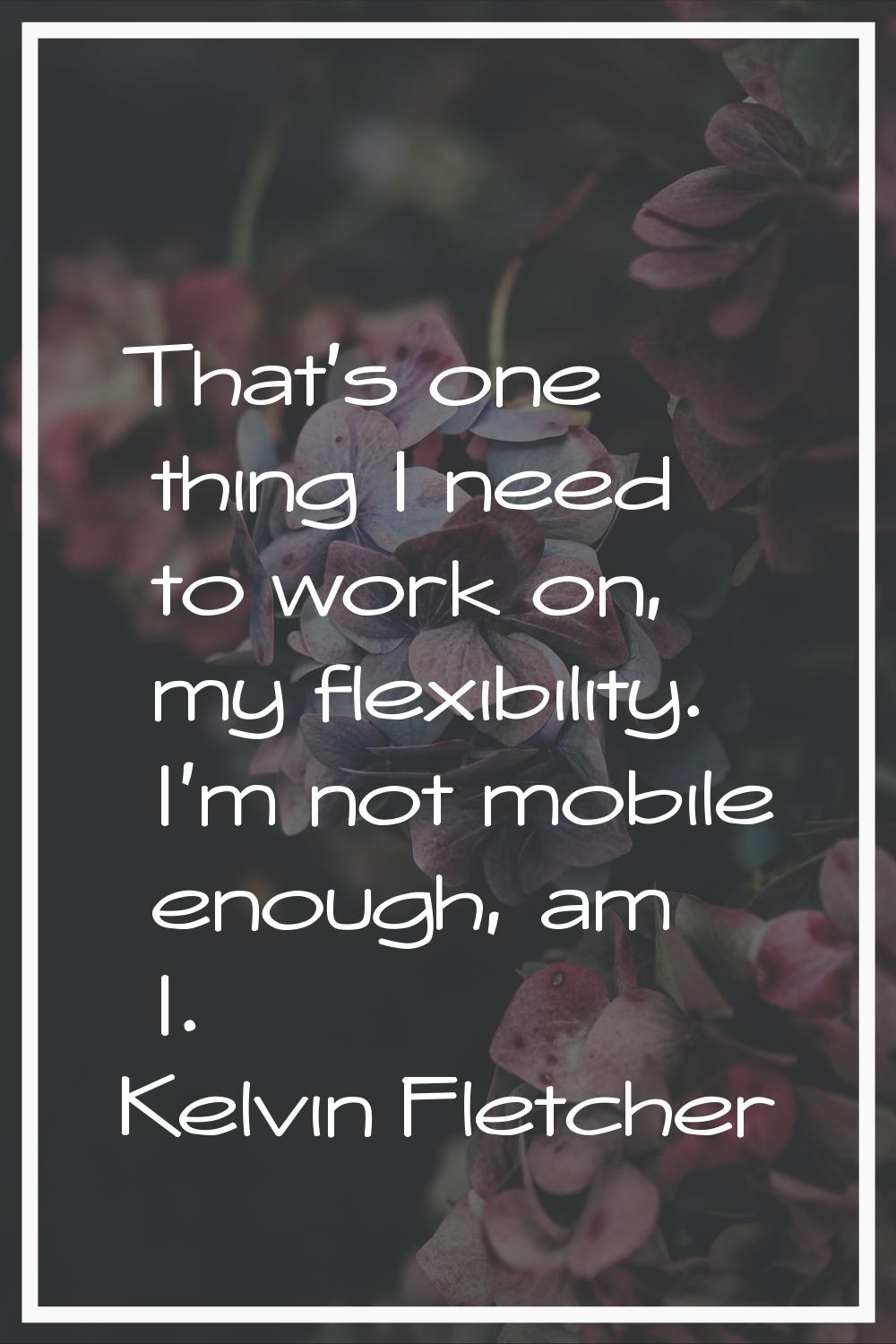 That's one thing I need to work on, my flexibility. I'm not mobile enough, am I.