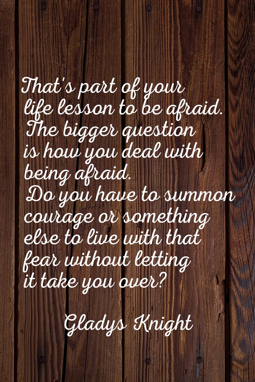 That's part of your life lesson to be afraid. The bigger question is how you deal with being afraid