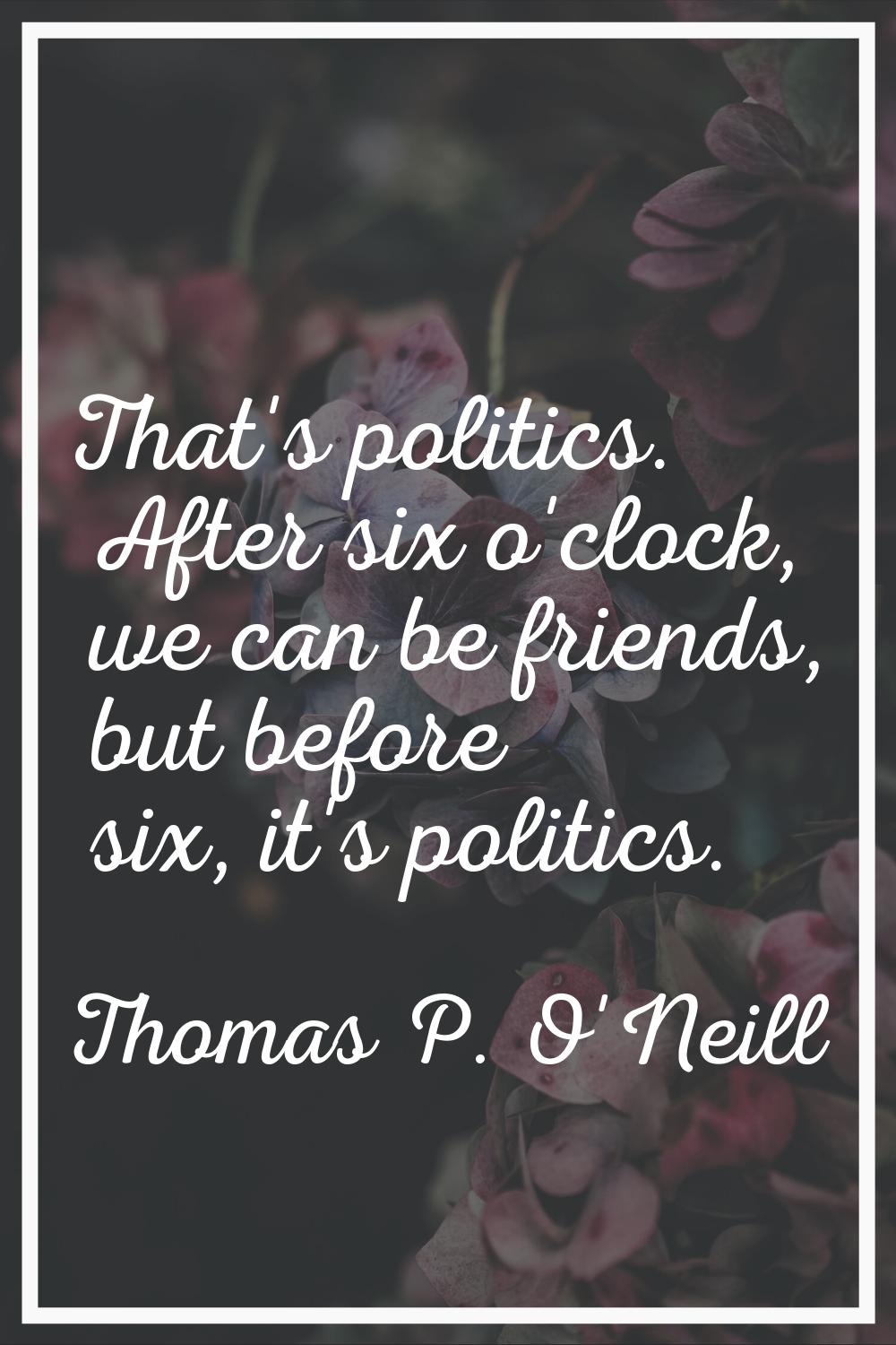 That's politics. After six o'clock, we can be friends, but before six, it's politics.