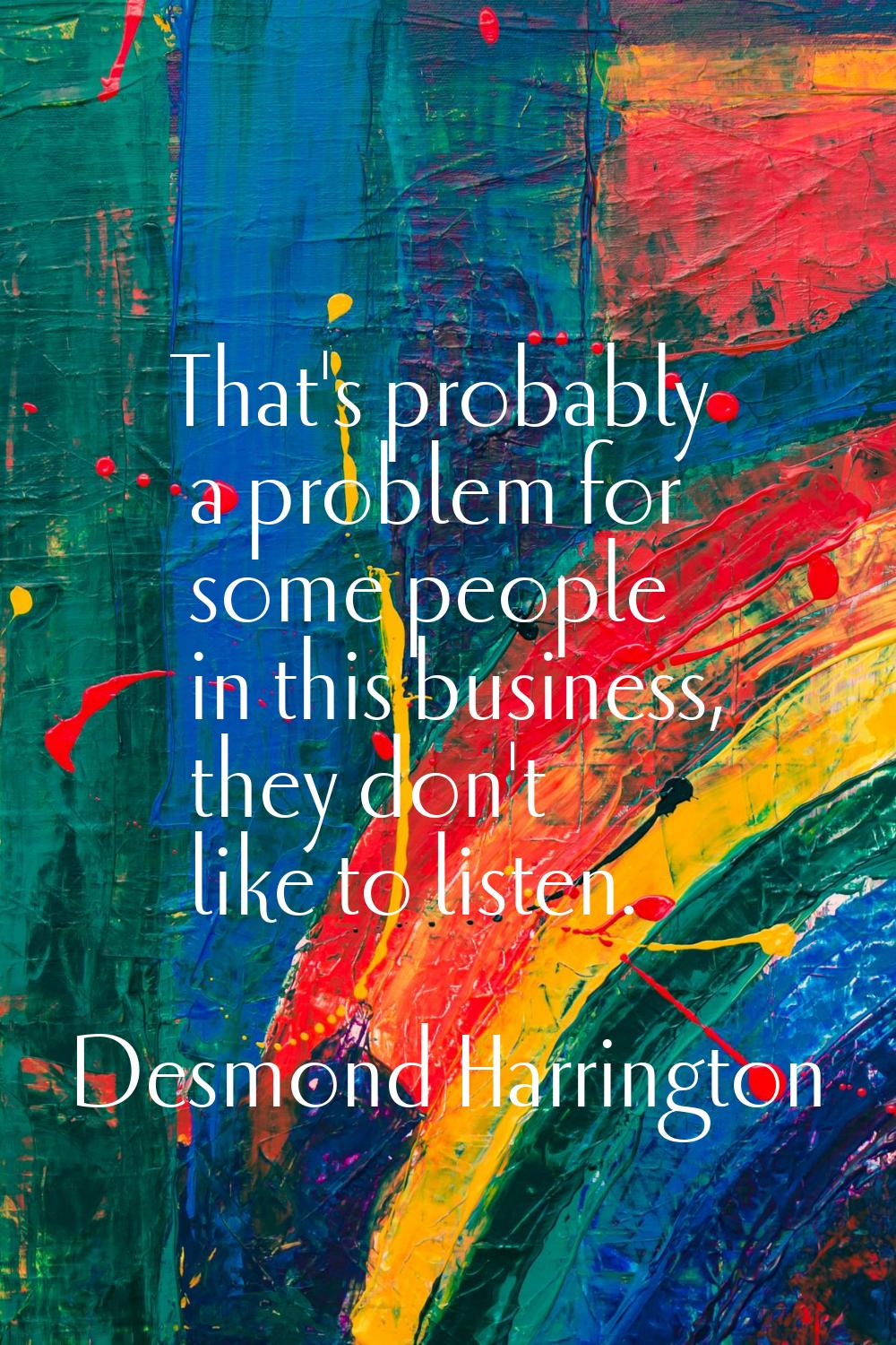 That's probably a problem for some people in this business, they don't like to listen.