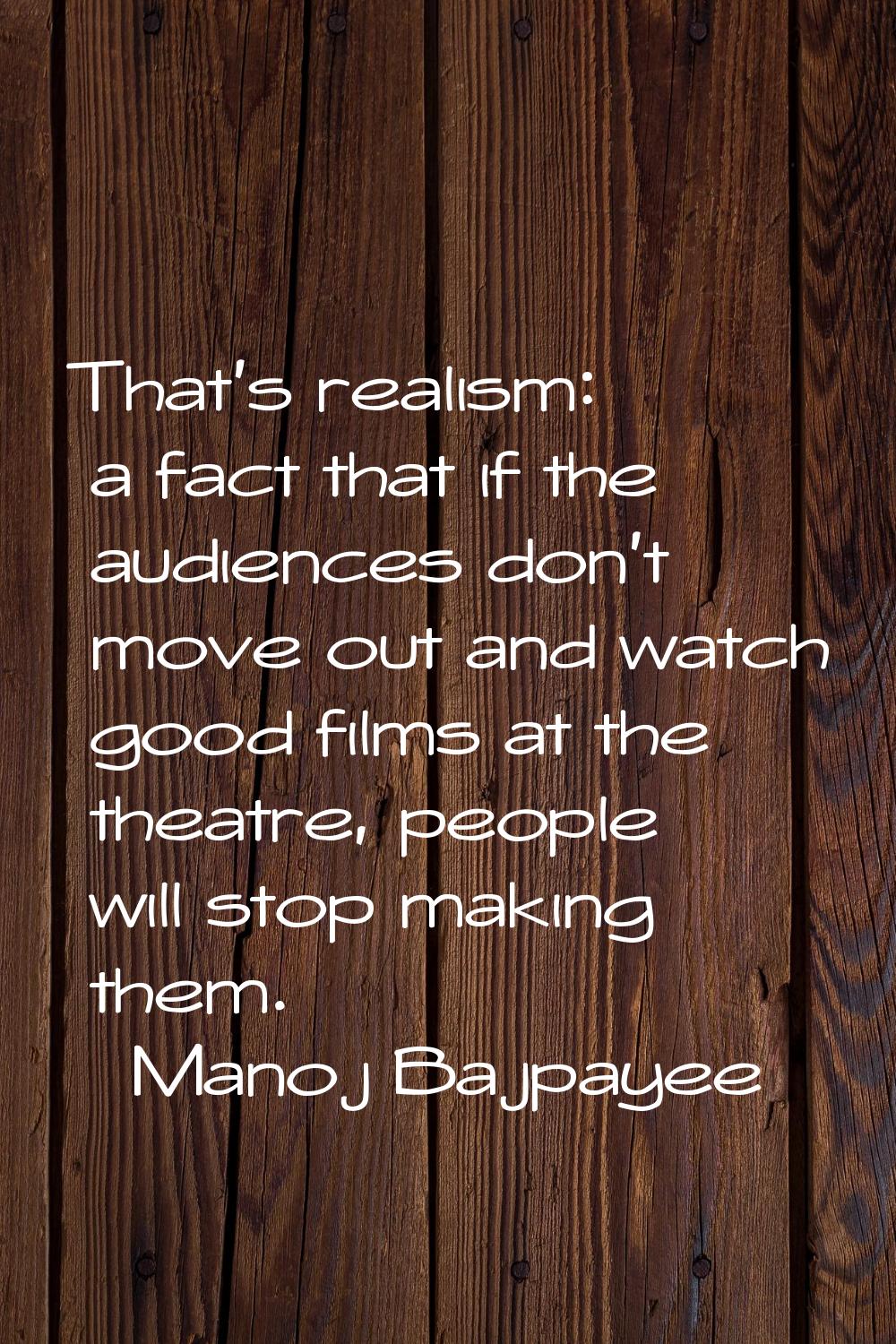 That's realism: a fact that if the audiences don't move out and watch good films at the theatre, pe