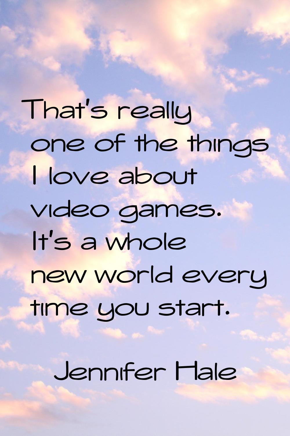 That's really one of the things I love about video games. It's a whole new world every time you sta