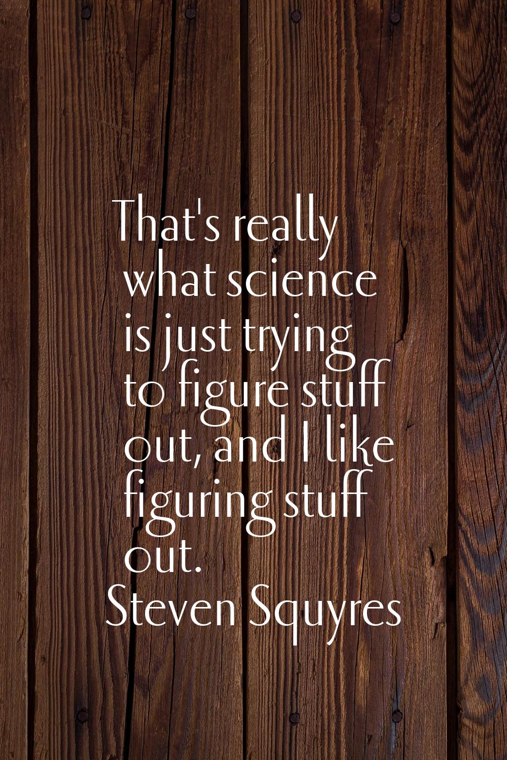 That's really what science is just trying to figure stuff out, and I like figuring stuff out.