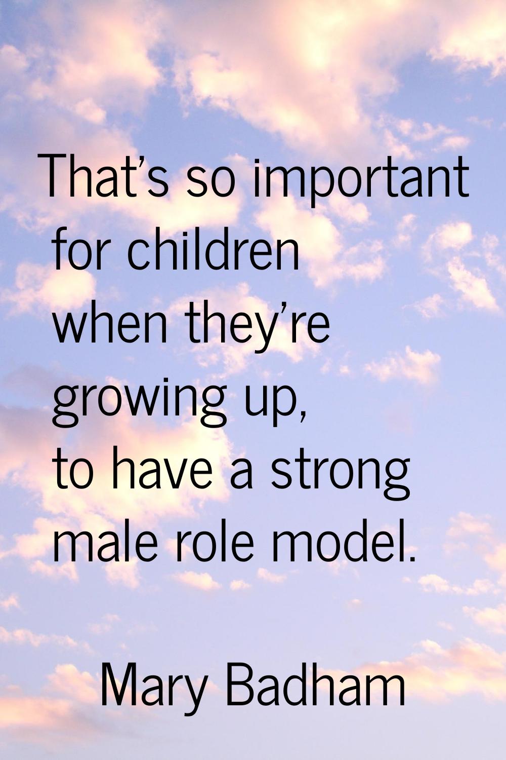 That's so important for children when they're growing up, to have a strong male role model.