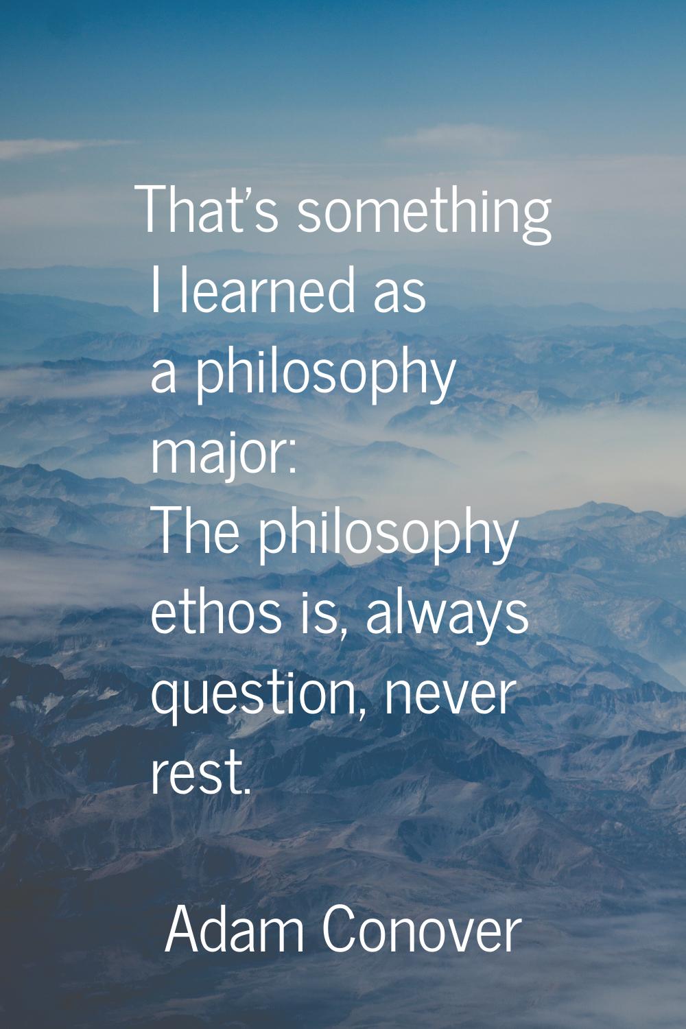 That's something I learned as a philosophy major: The philosophy ethos is, always question, never r