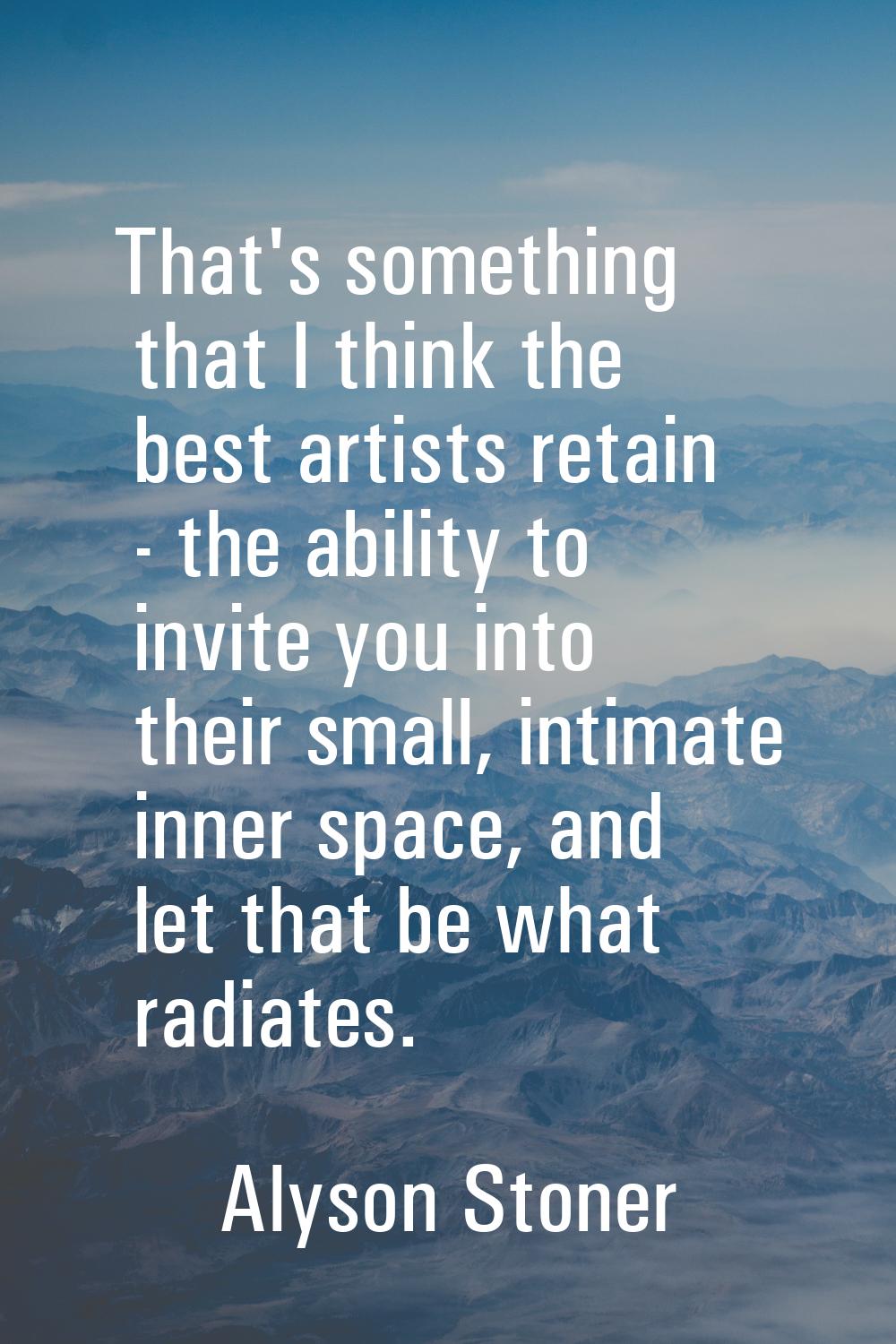 That's something that I think the best artists retain - the ability to invite you into their small,