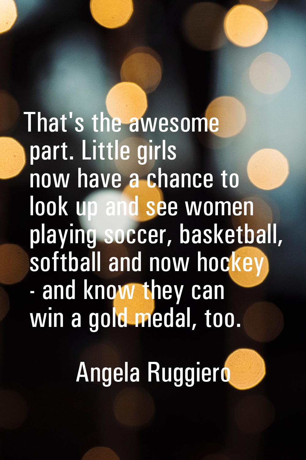 That's the awesome part. Little girls now have a chance to look up and see women playing soccer, ba
