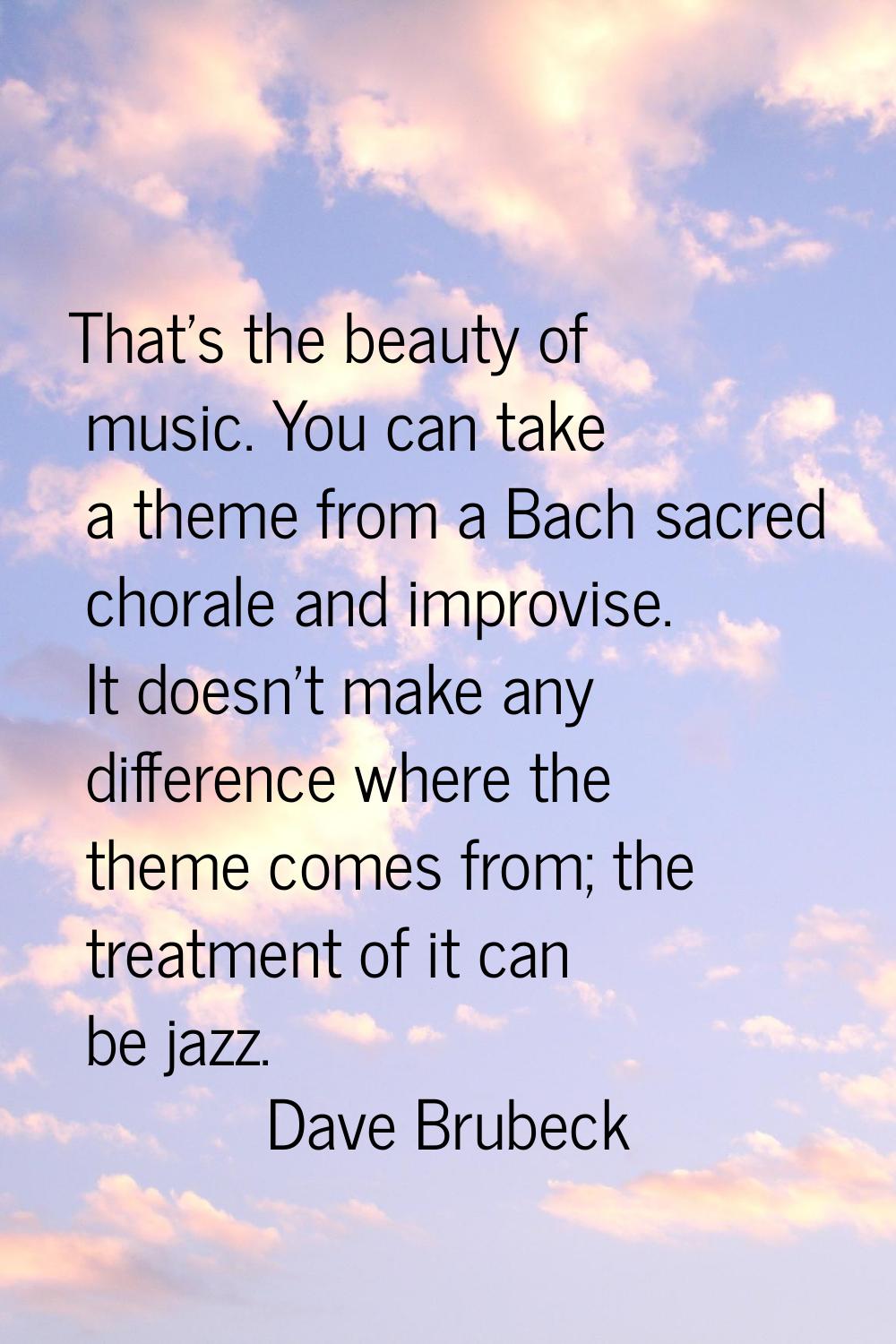 That's the beauty of music. You can take a theme from a Bach sacred chorale and improvise. It doesn