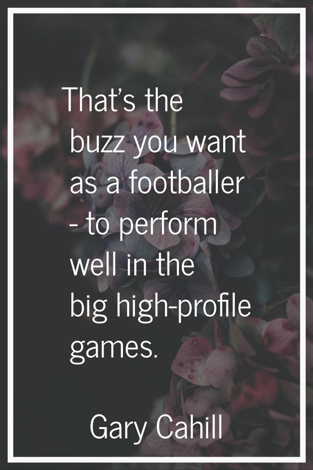 That's the buzz you want as a footballer - to perform well in the big high-profile games.