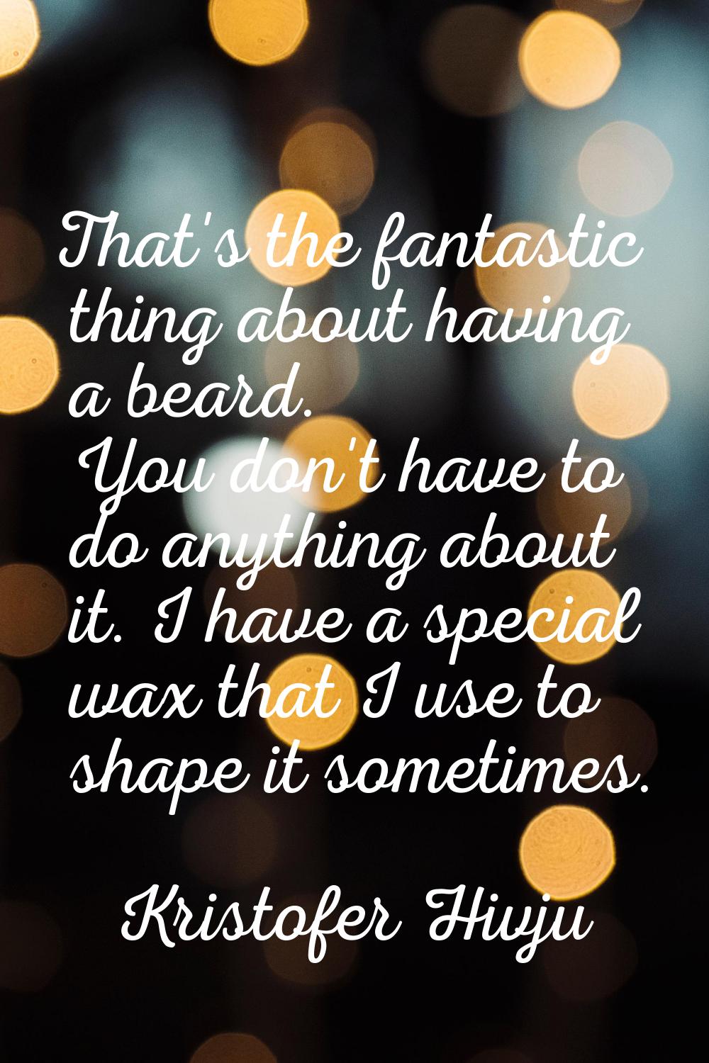 That's the fantastic thing about having a beard. You don't have to do anything about it. I have a s