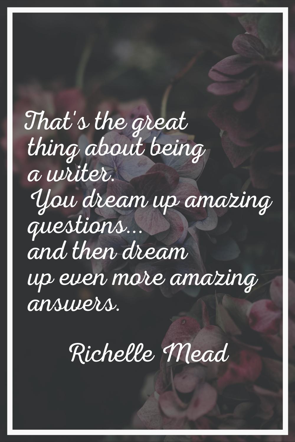 That's the great thing about being a writer. You dream up amazing questions... and then dream up ev
