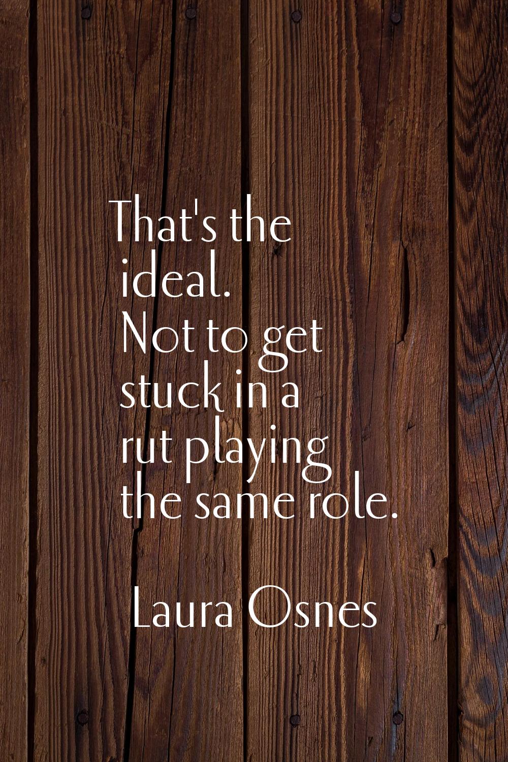 That's the ideal. Not to get stuck in a rut playing the same role.