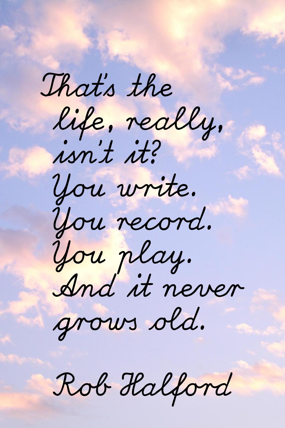 That's the life, really, isn't it? You write. You record. You play. And it never grows old.