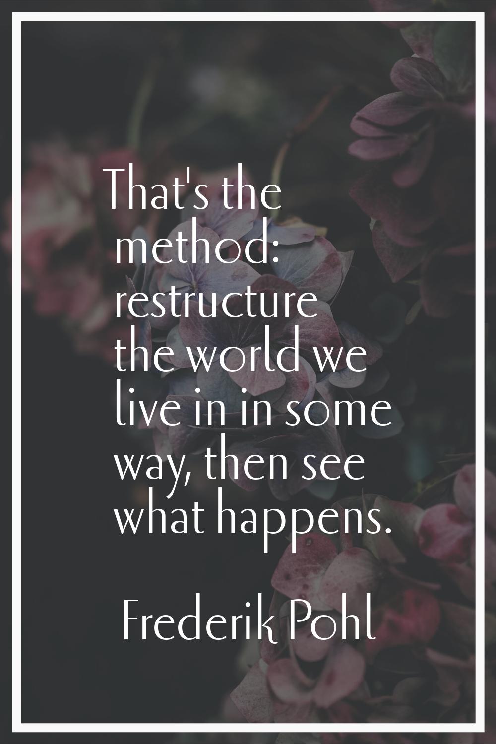That's the method: restructure the world we live in in some way, then see what happens.