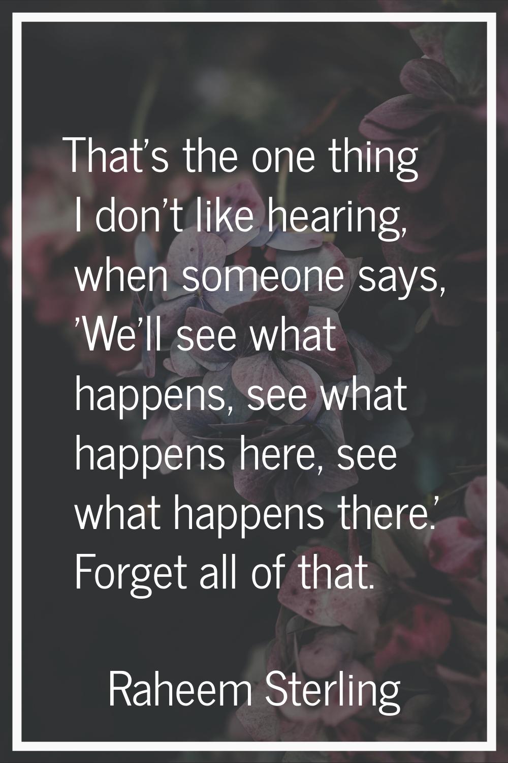 That's the one thing I don't like hearing, when someone says, 'We'll see what happens, see what hap