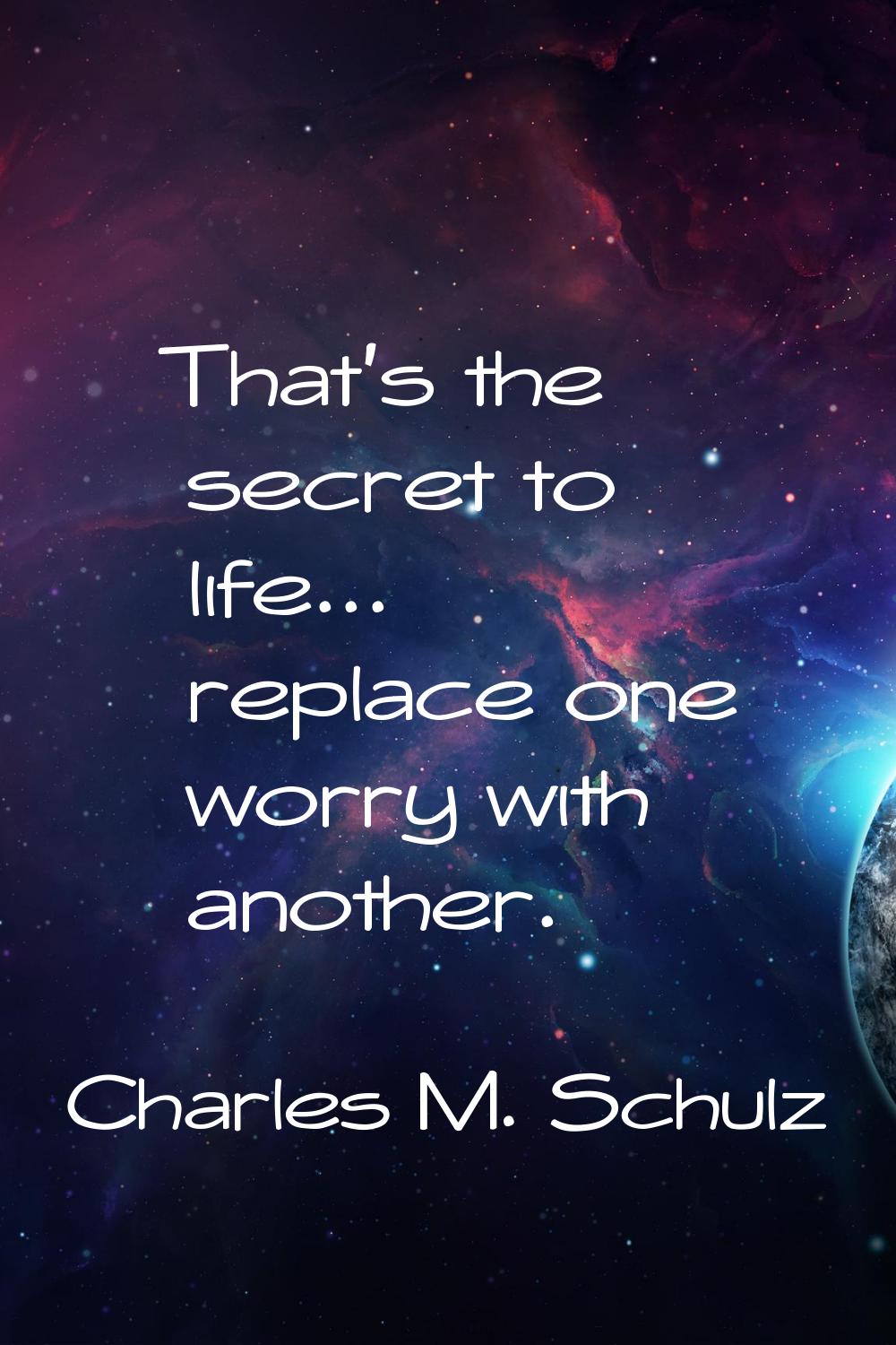 That's the secret to life... replace one worry with another.