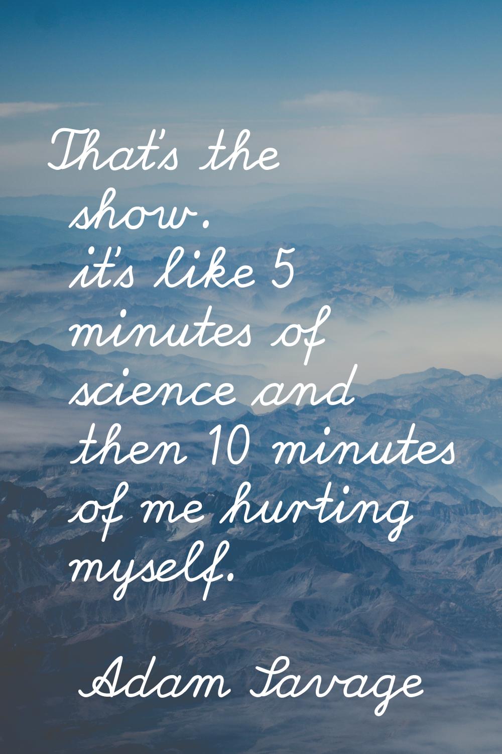 That's the show. it's like 5 minutes of science and then 10 minutes of me hurting myself.