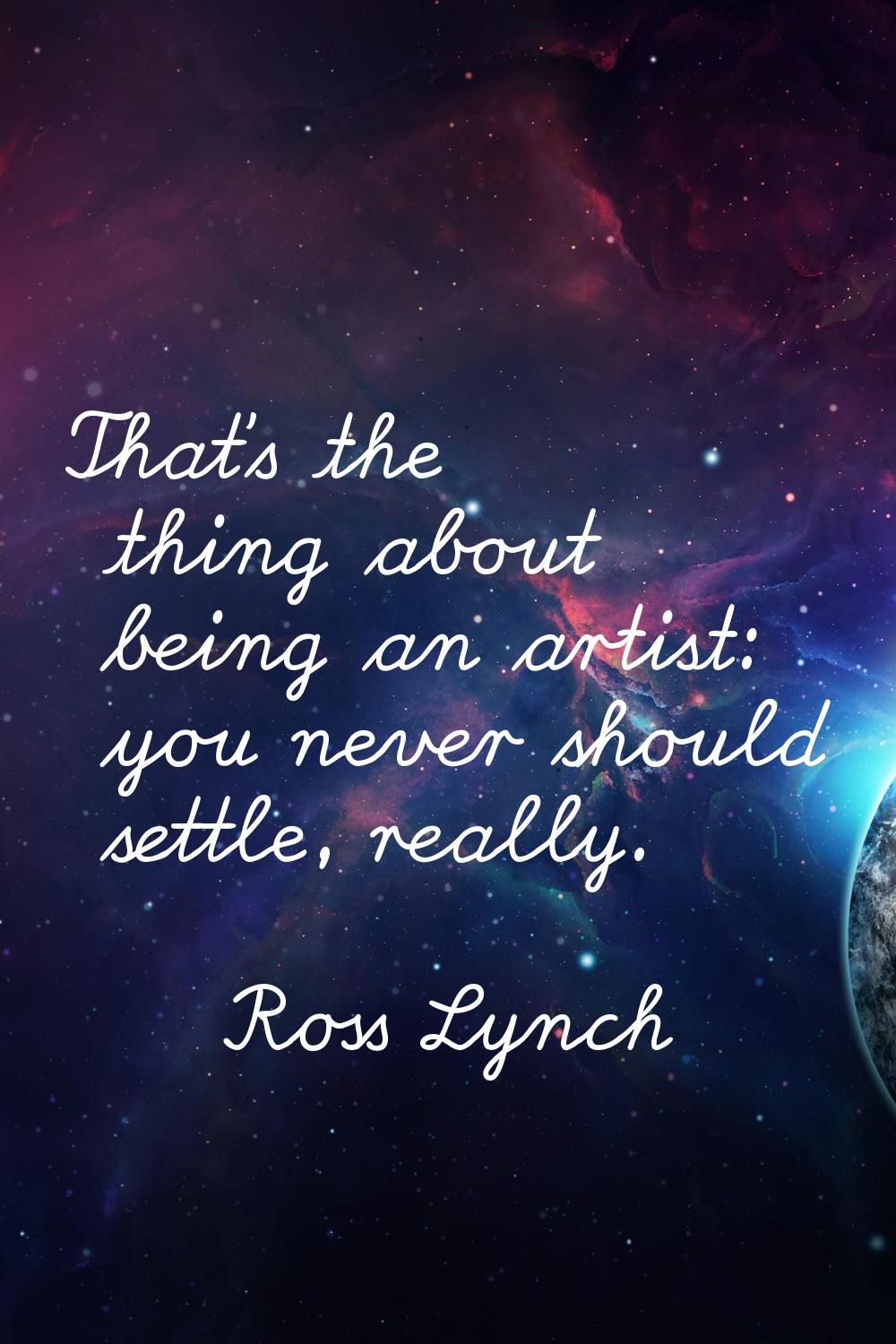 That's the thing about being an artist: you never should settle, really.