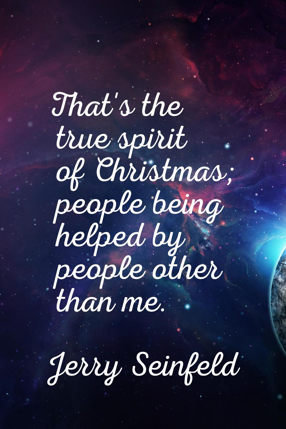 That's the true spirit of Christmas; people being helped by people other than me.
