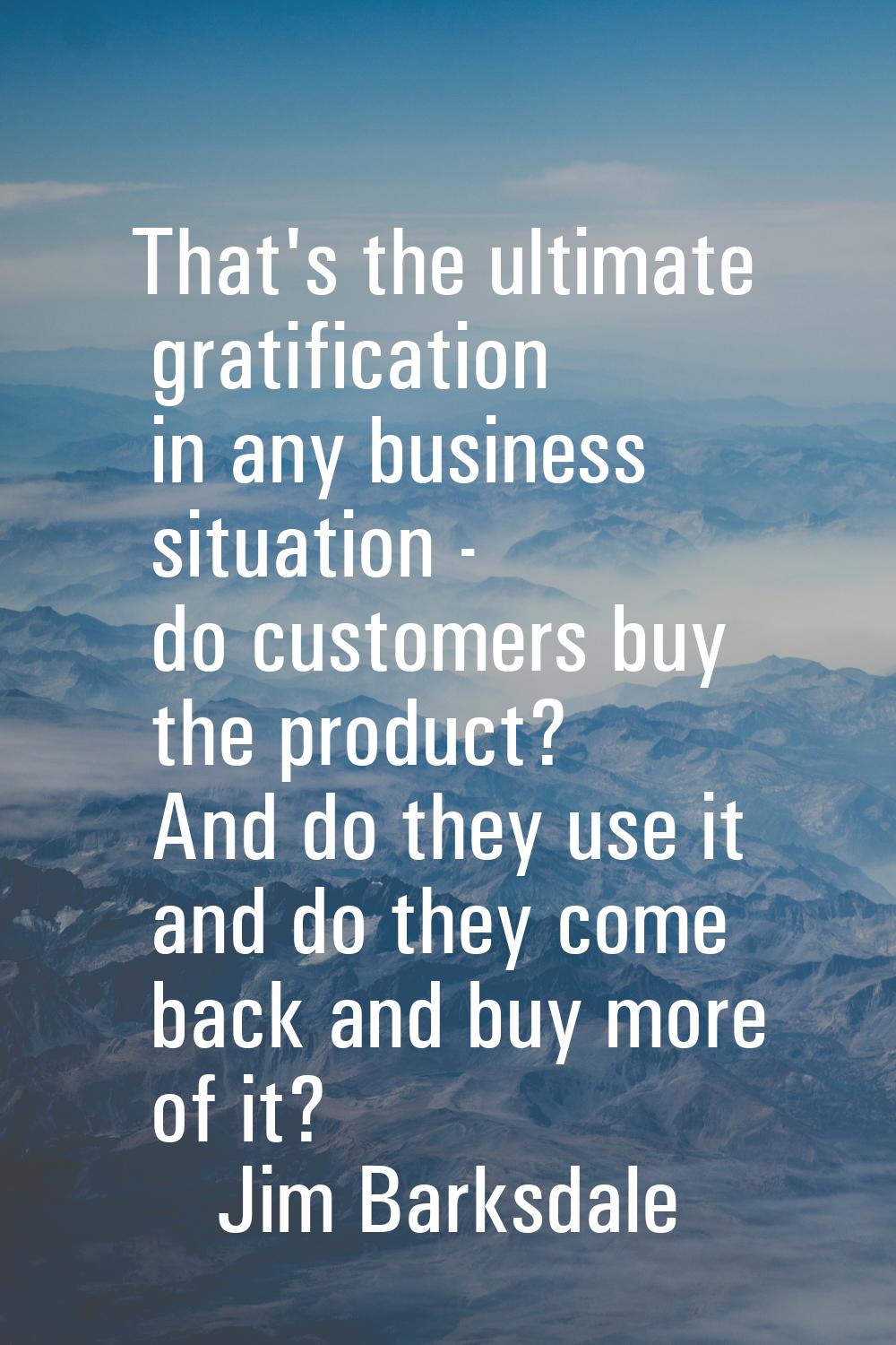 That's the ultimate gratification in any business situation - do customers buy the product? And do 
