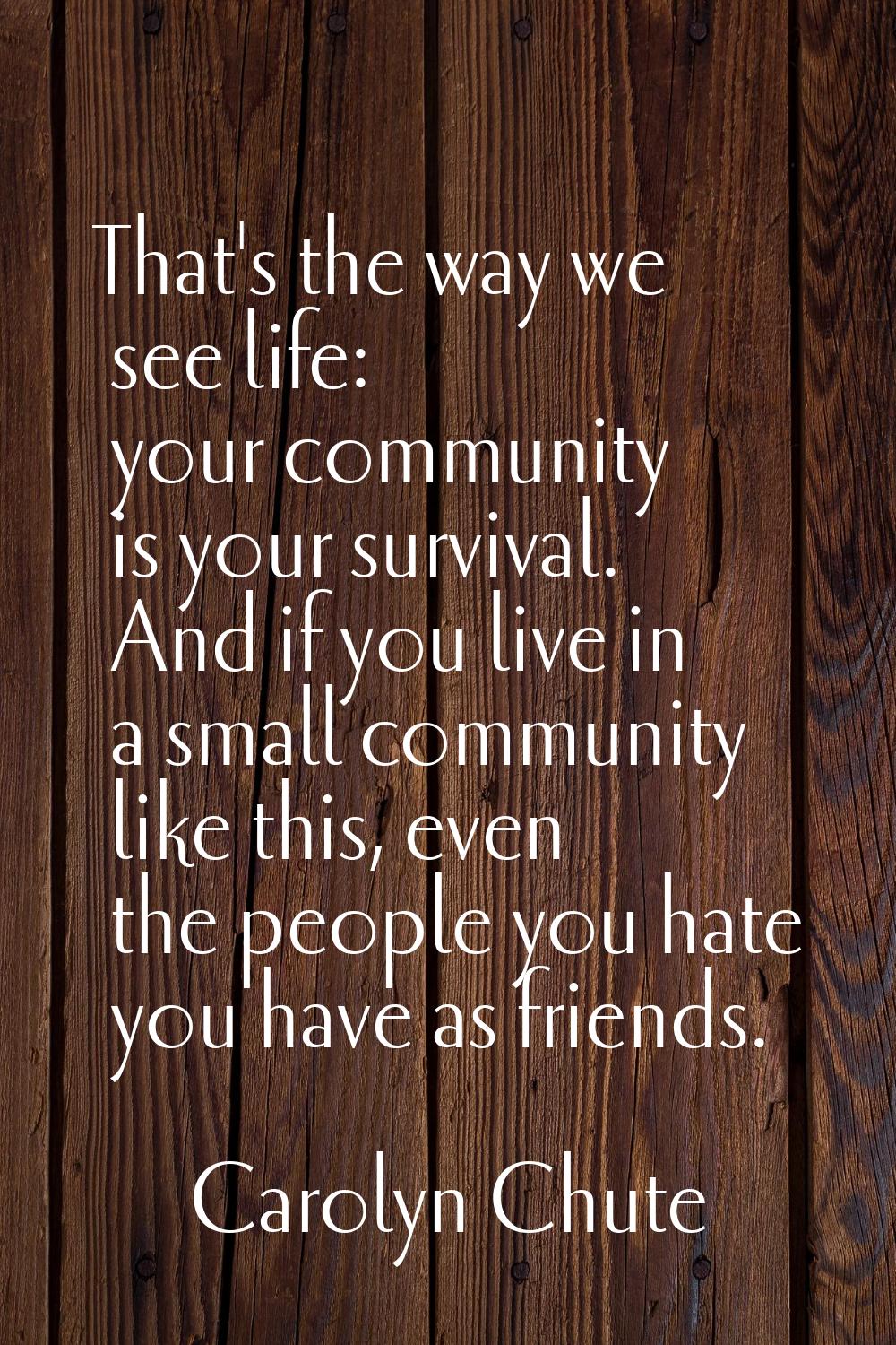 That's the way we see life: your community is your survival. And if you live in a small community l