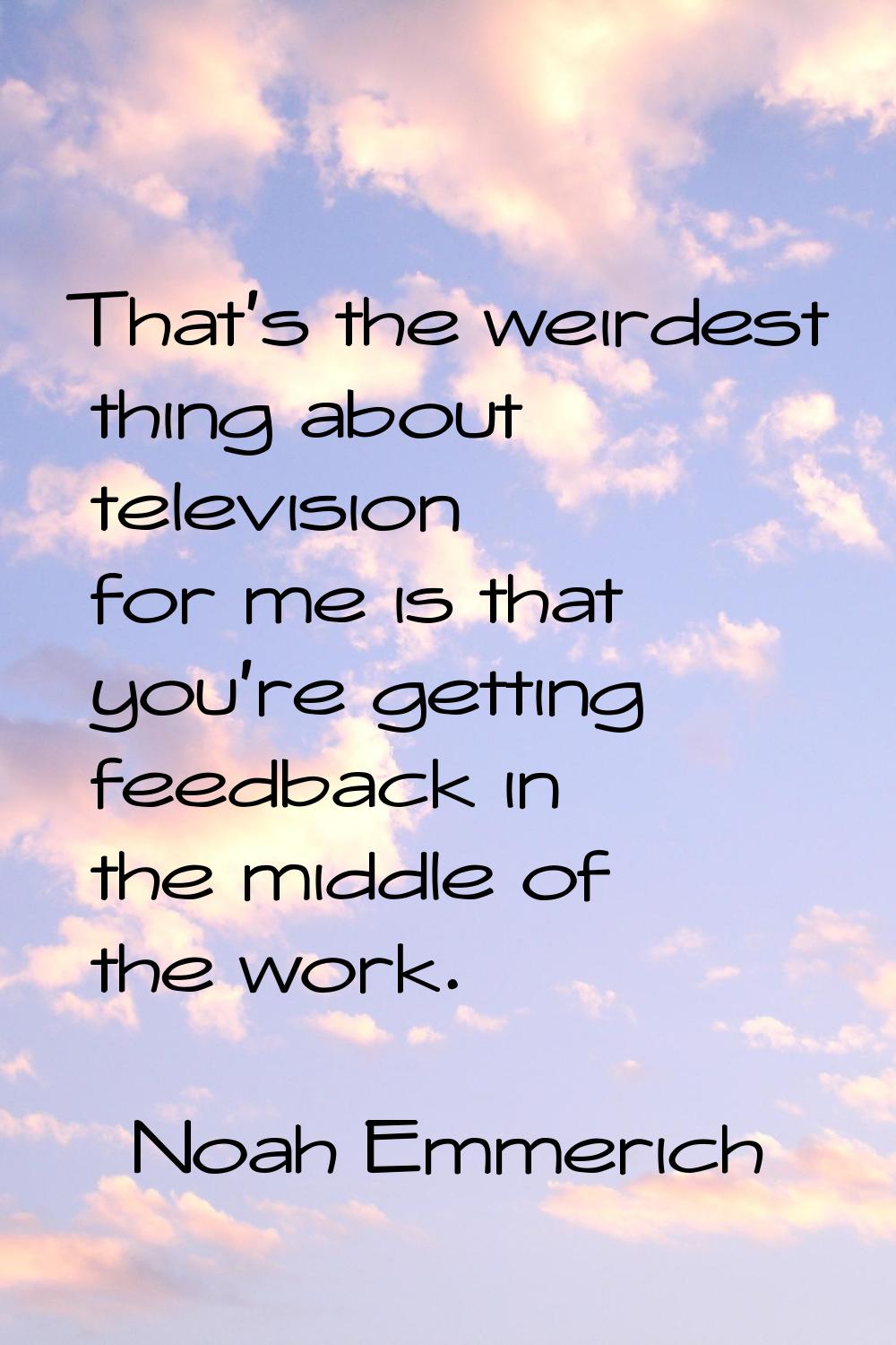 That's the weirdest thing about television for me is that you're getting feedback in the middle of 