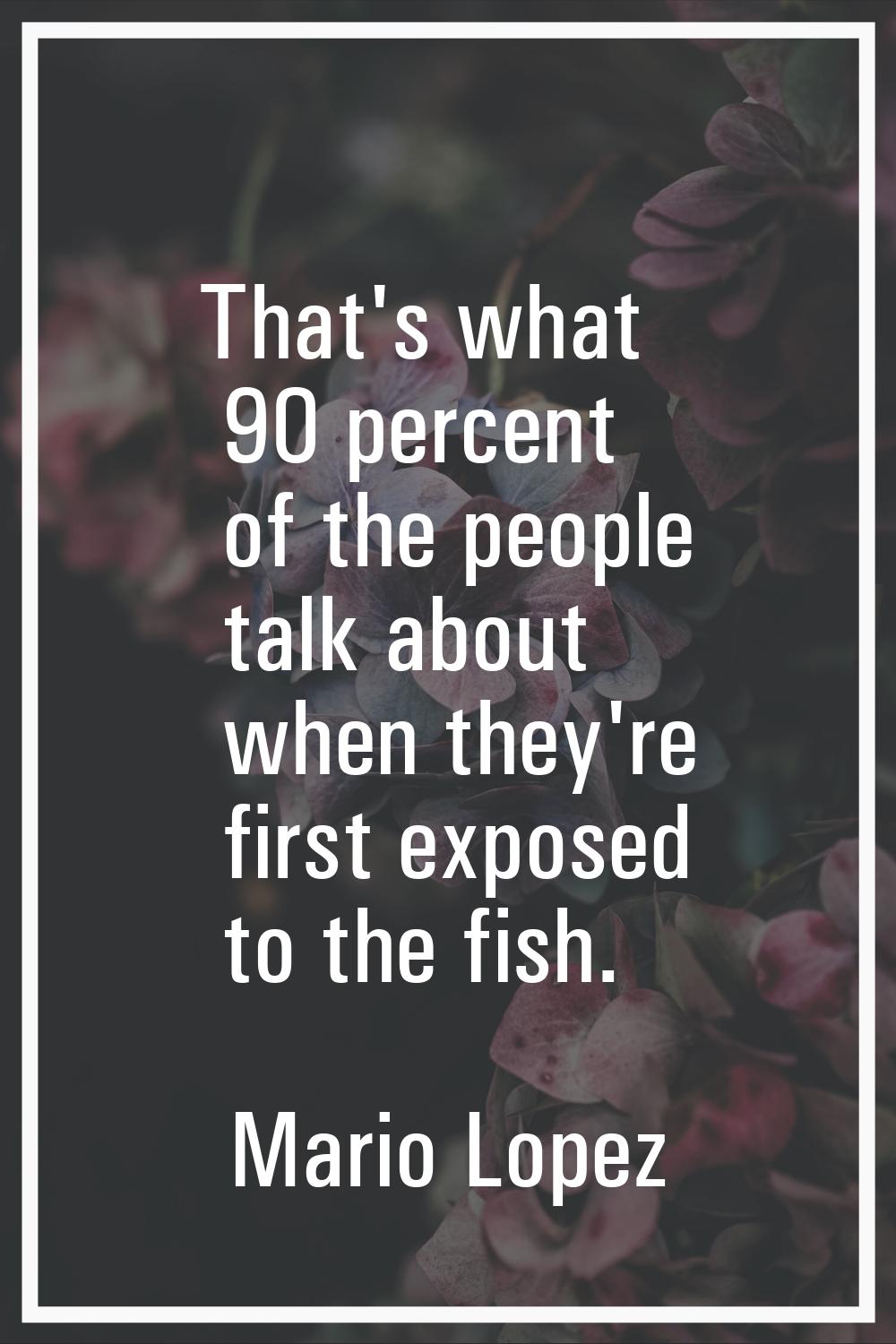 That's what 90 percent of the people talk about when they're first exposed to the fish.