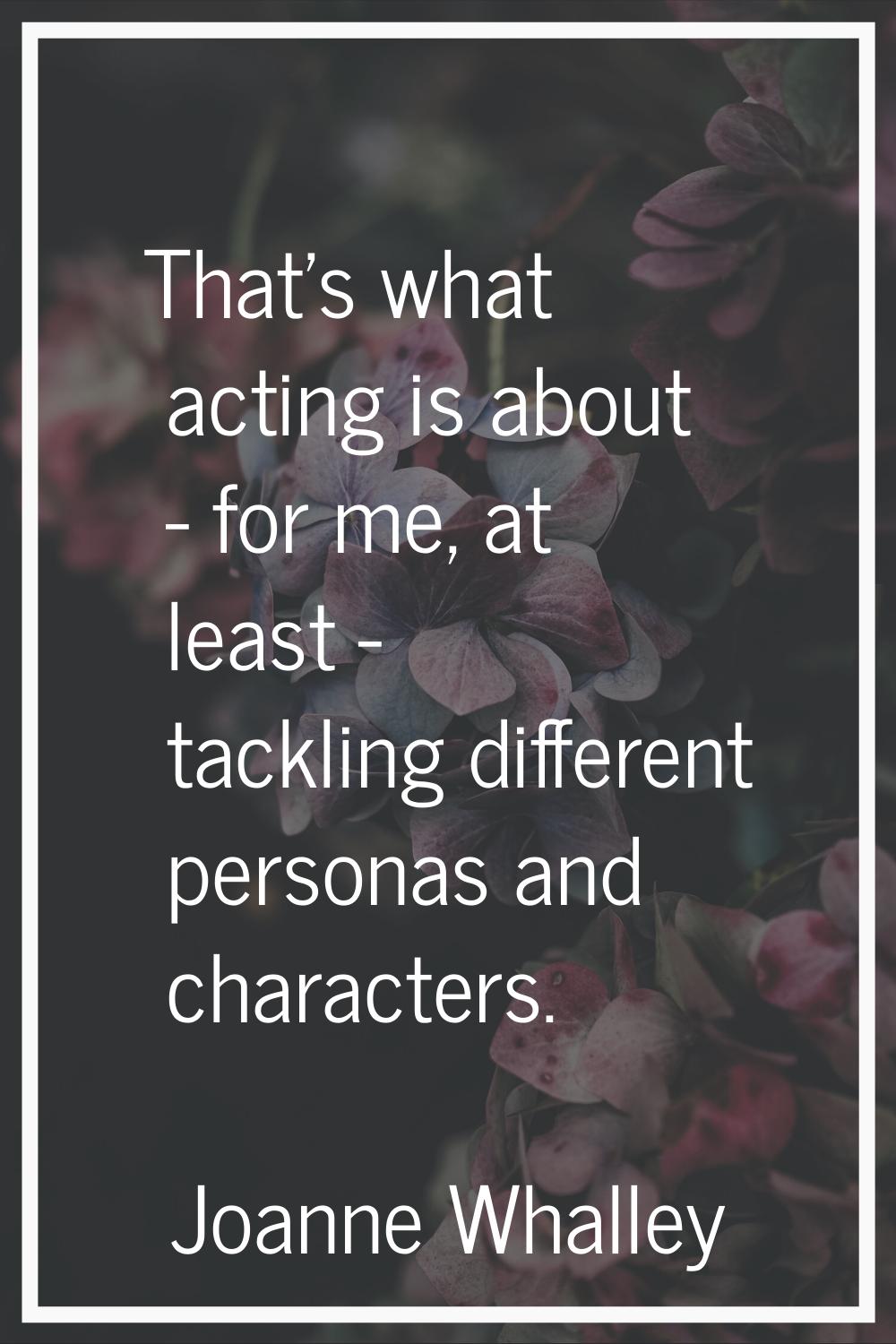 That's what acting is about - for me, at least - tackling different personas and characters.