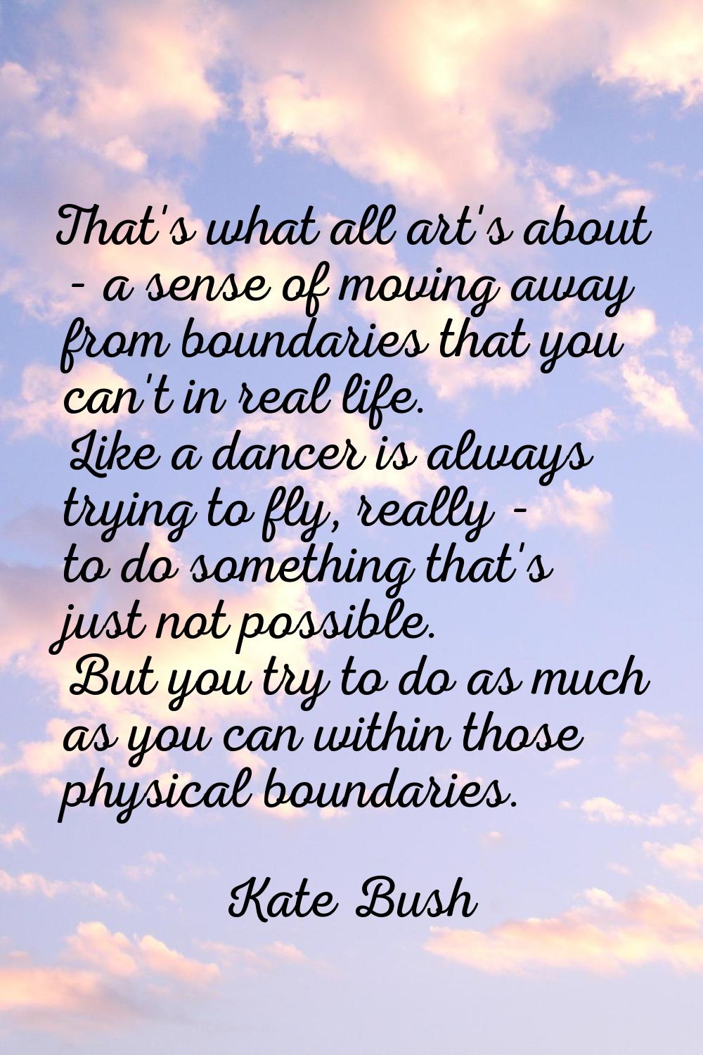 That's what all art's about - a sense of moving away from boundaries that you can't in real life. L
