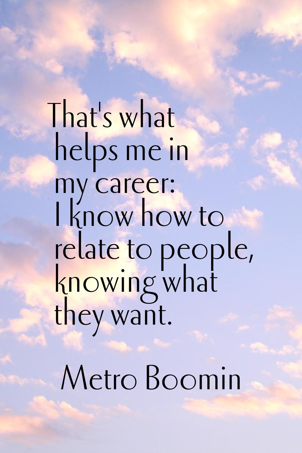 That's what helps me in my career: I know how to relate to people, knowing what they want.