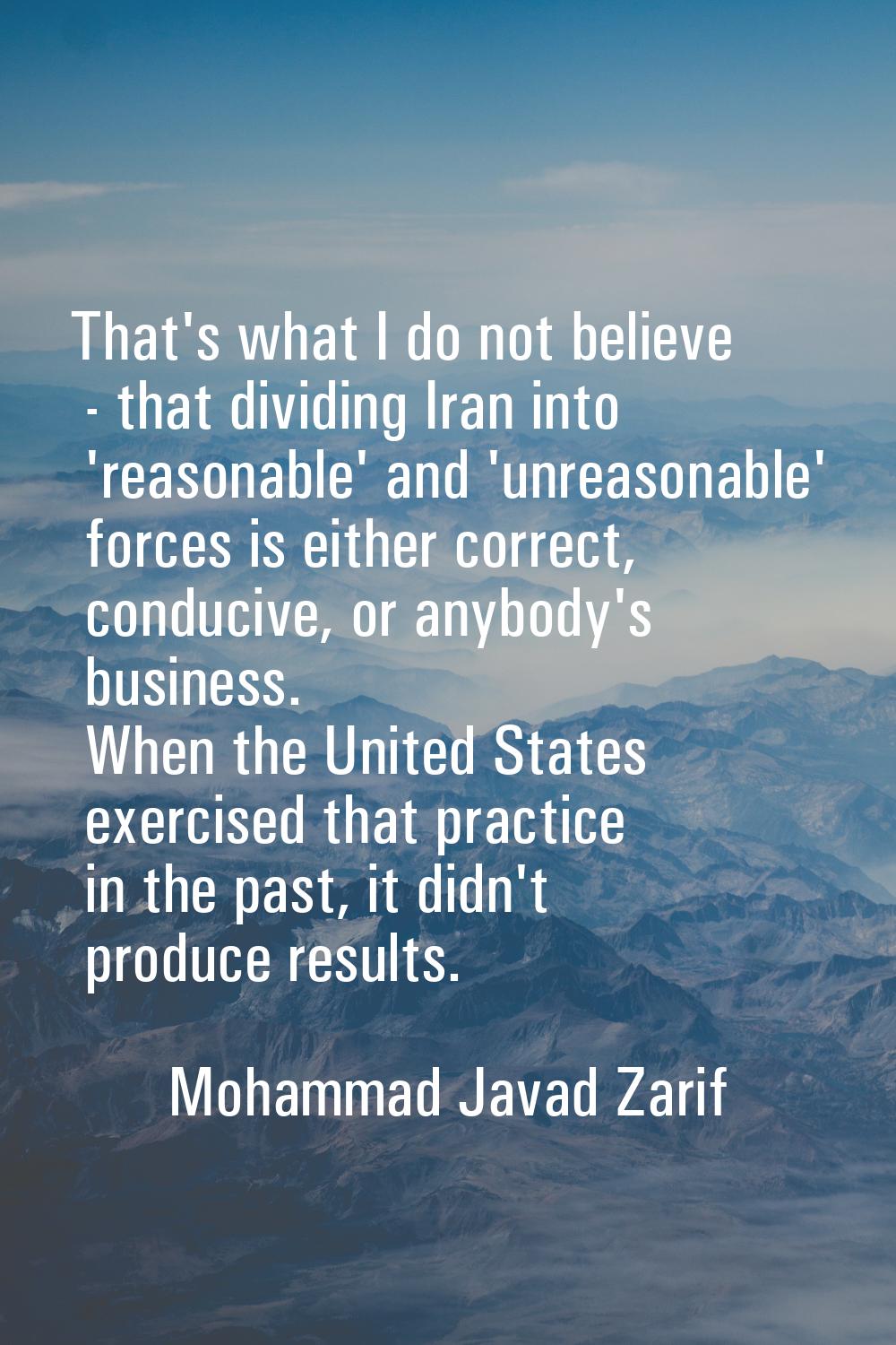 That's what I do not believe - that dividing Iran into 'reasonable' and 'unreasonable' forces is ei