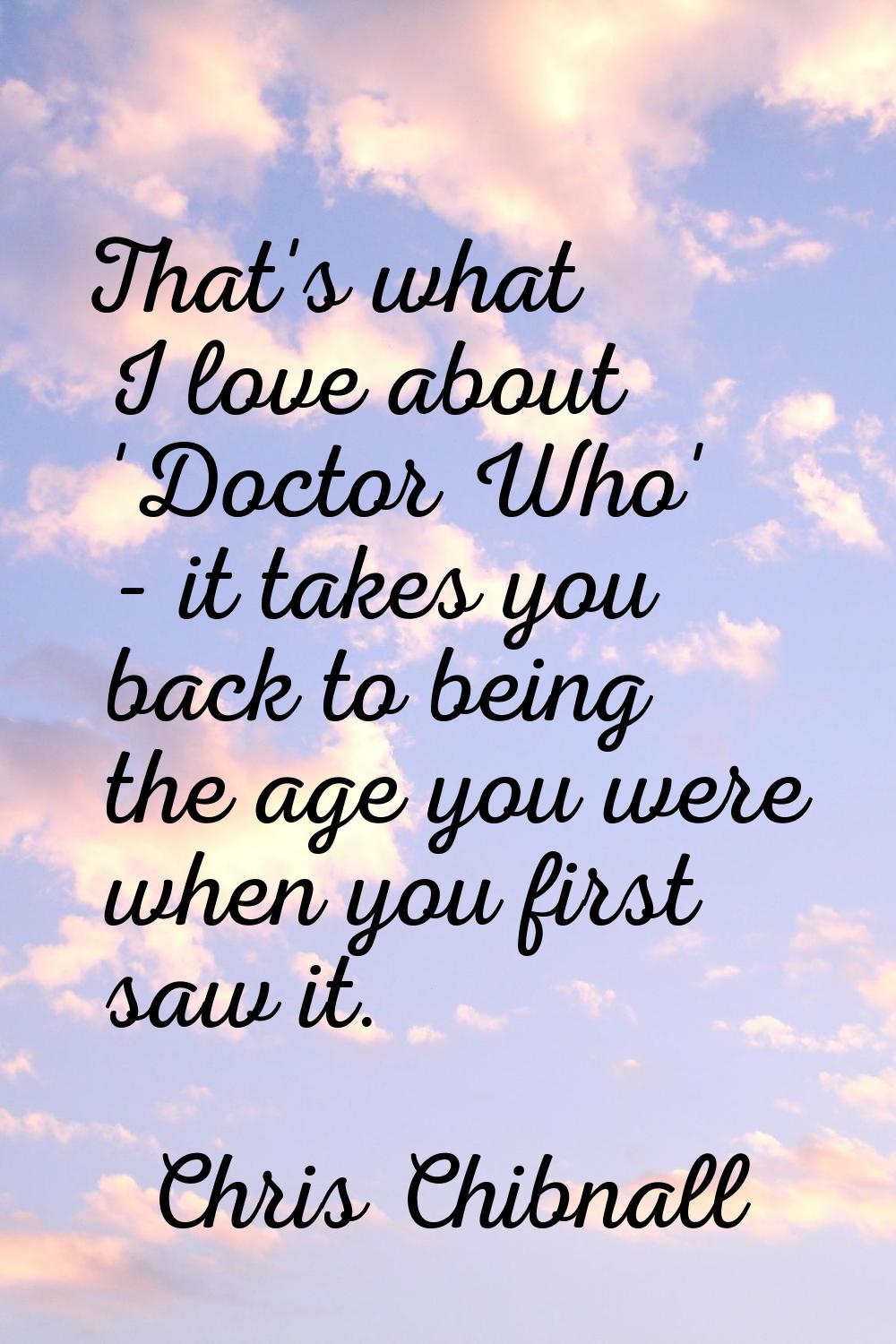 That's what I love about 'Doctor Who' - it takes you back to being the age you were when you first 