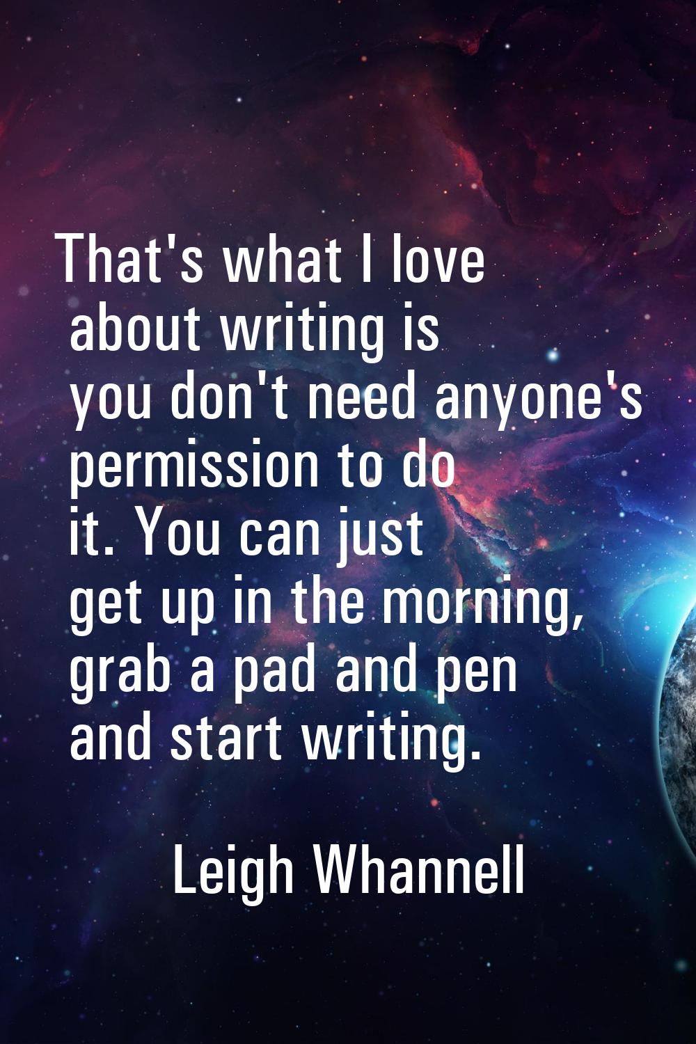 That's what I love about writing is you don't need anyone's permission to do it. You can just get u