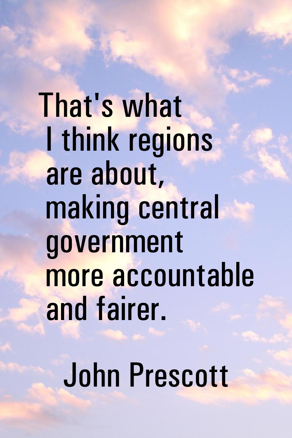 That's what I think regions are about, making central government more accountable and fairer.