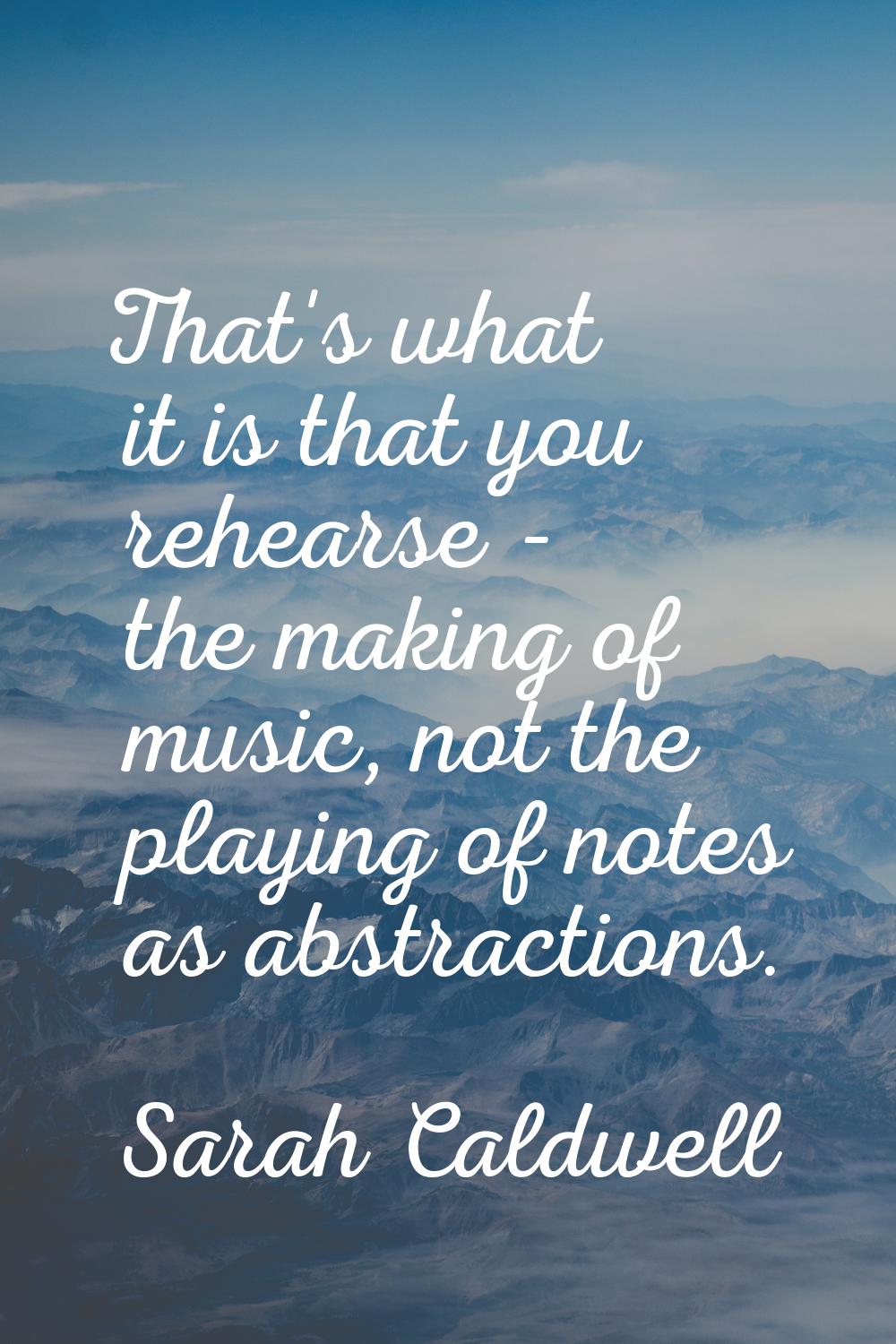 That's what it is that you rehearse - the making of music, not the playing of notes as abstractions