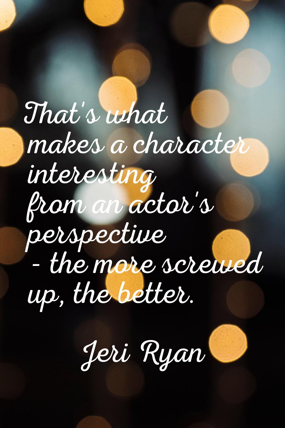 That's what makes a character interesting from an actor's perspective - the more screwed up, the be