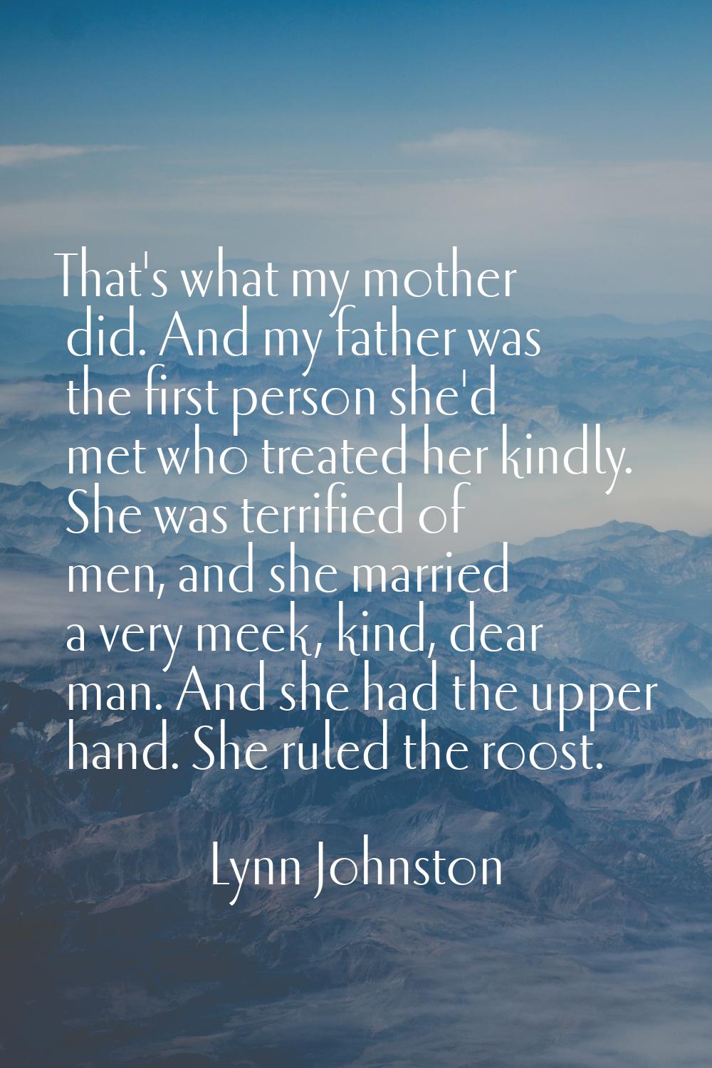 That's what my mother did. And my father was the first person she'd met who treated her kindly. She