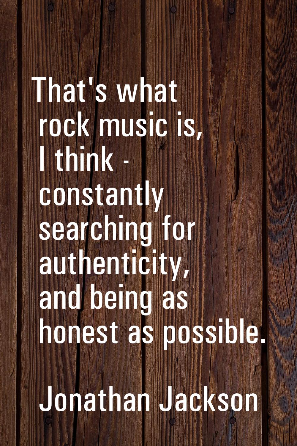 That's what rock music is, I think - constantly searching for authenticity, and being as honest as 