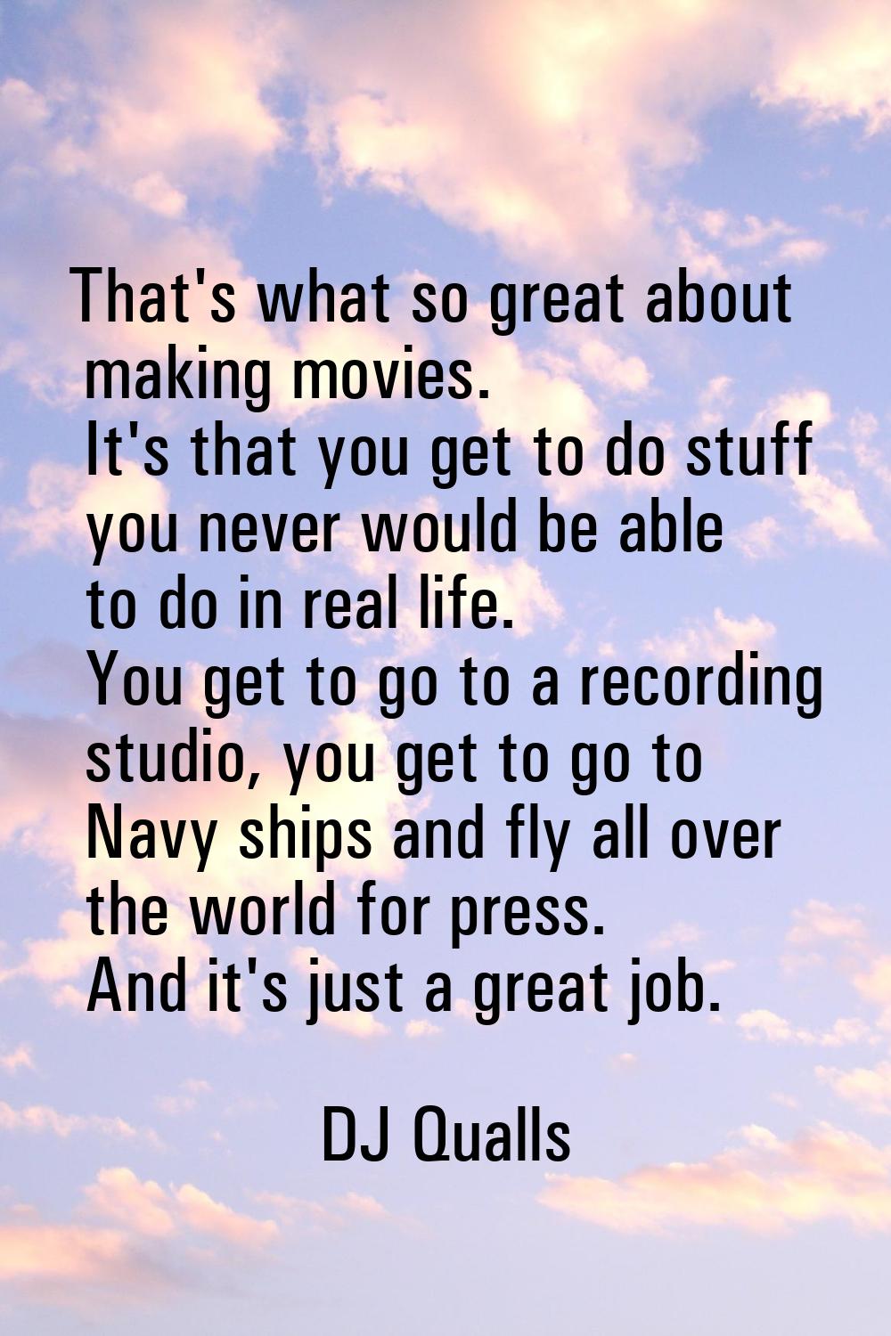 That's what so great about making movies. It's that you get to do stuff you never would be able to 