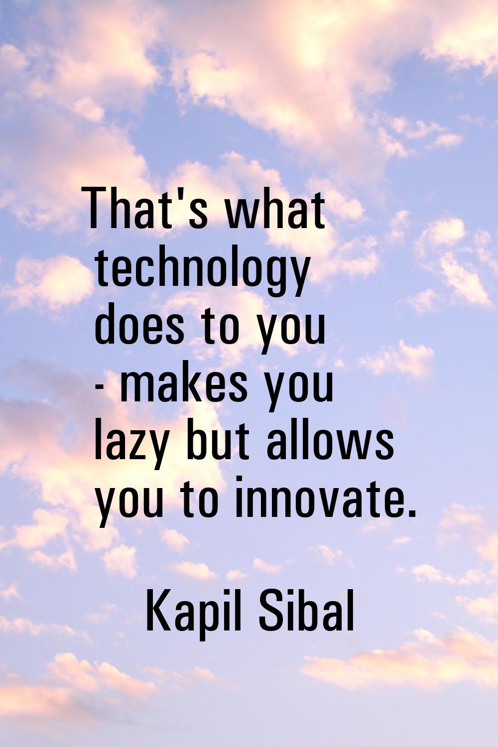 That's what technology does to you - makes you lazy but allows you to innovate.