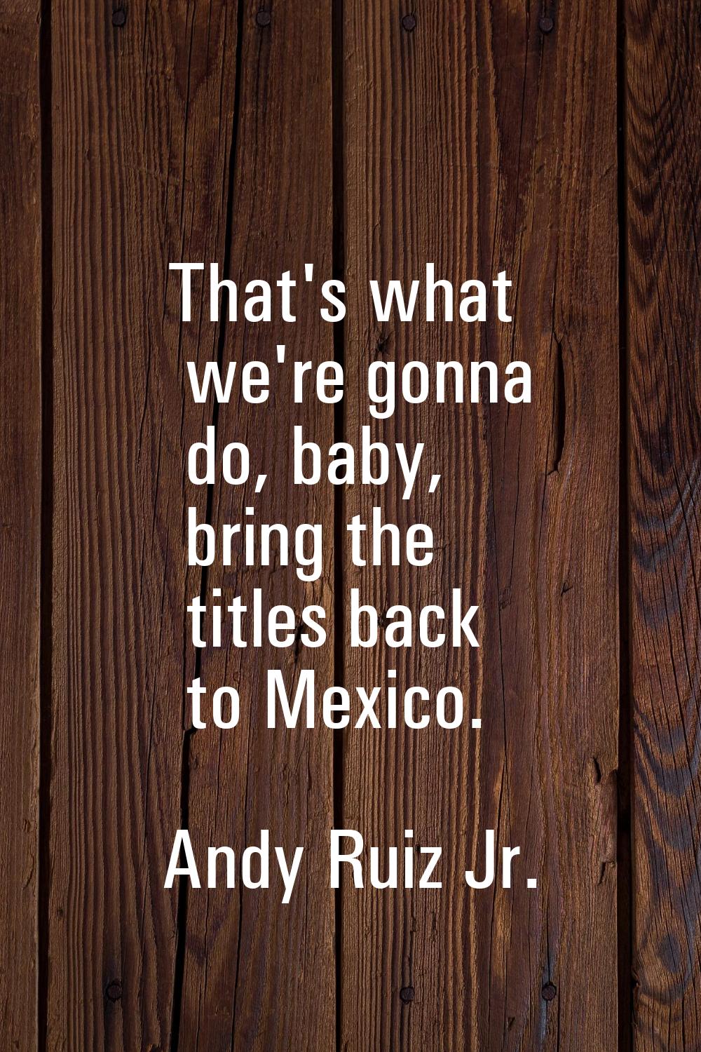 That's what we're gonna do, baby, bring the titles back to Mexico.