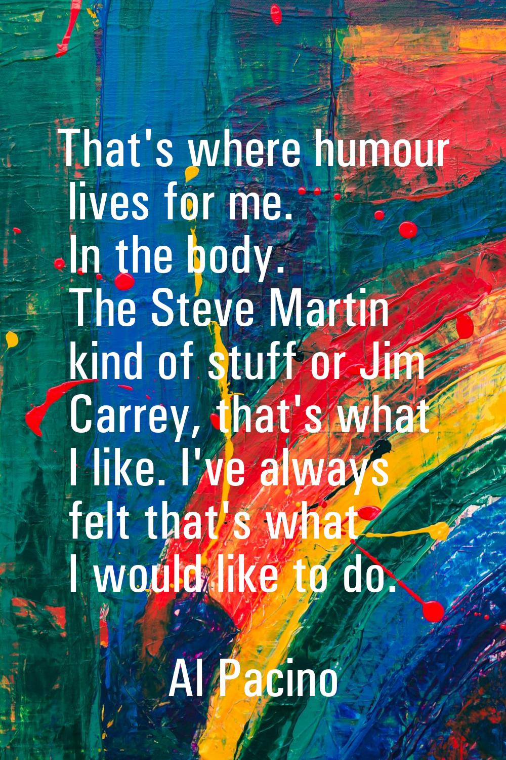 That's where humour lives for me. In the body. The Steve Martin kind of stuff or Jim Carrey, that's