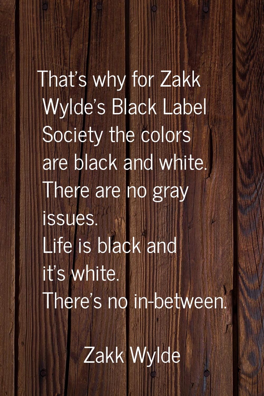 That's why for Zakk Wylde's Black Label Society the colors are black and white. There are no gray i