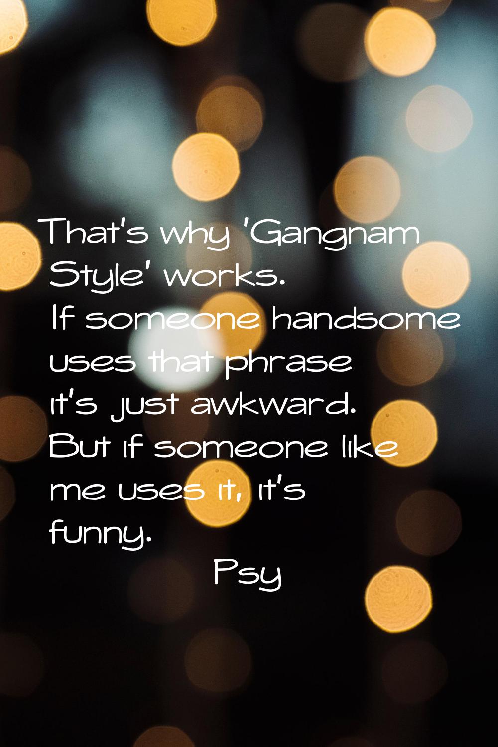 That's why 'Gangnam Style' works. If someone handsome uses that phrase it's just awkward. But if so