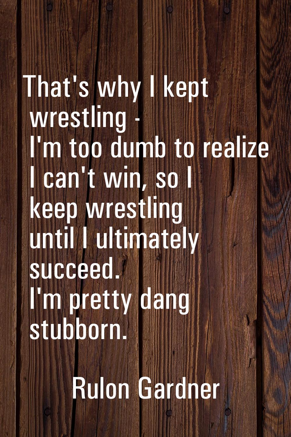 That's why I kept wrestling - I'm too dumb to realize I can't win, so I keep wrestling until I ulti