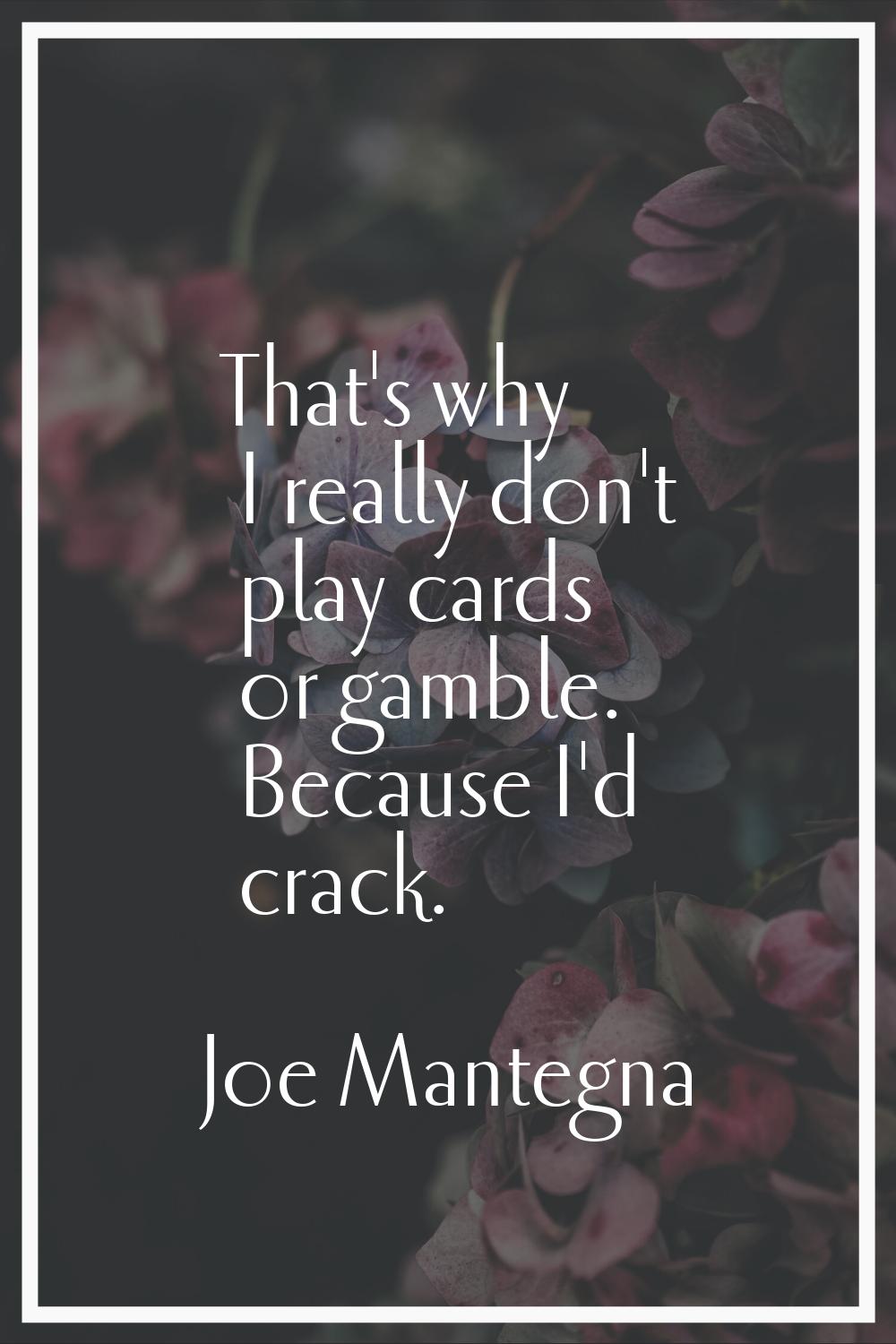 That's why I really don't play cards or gamble. Because I'd crack.