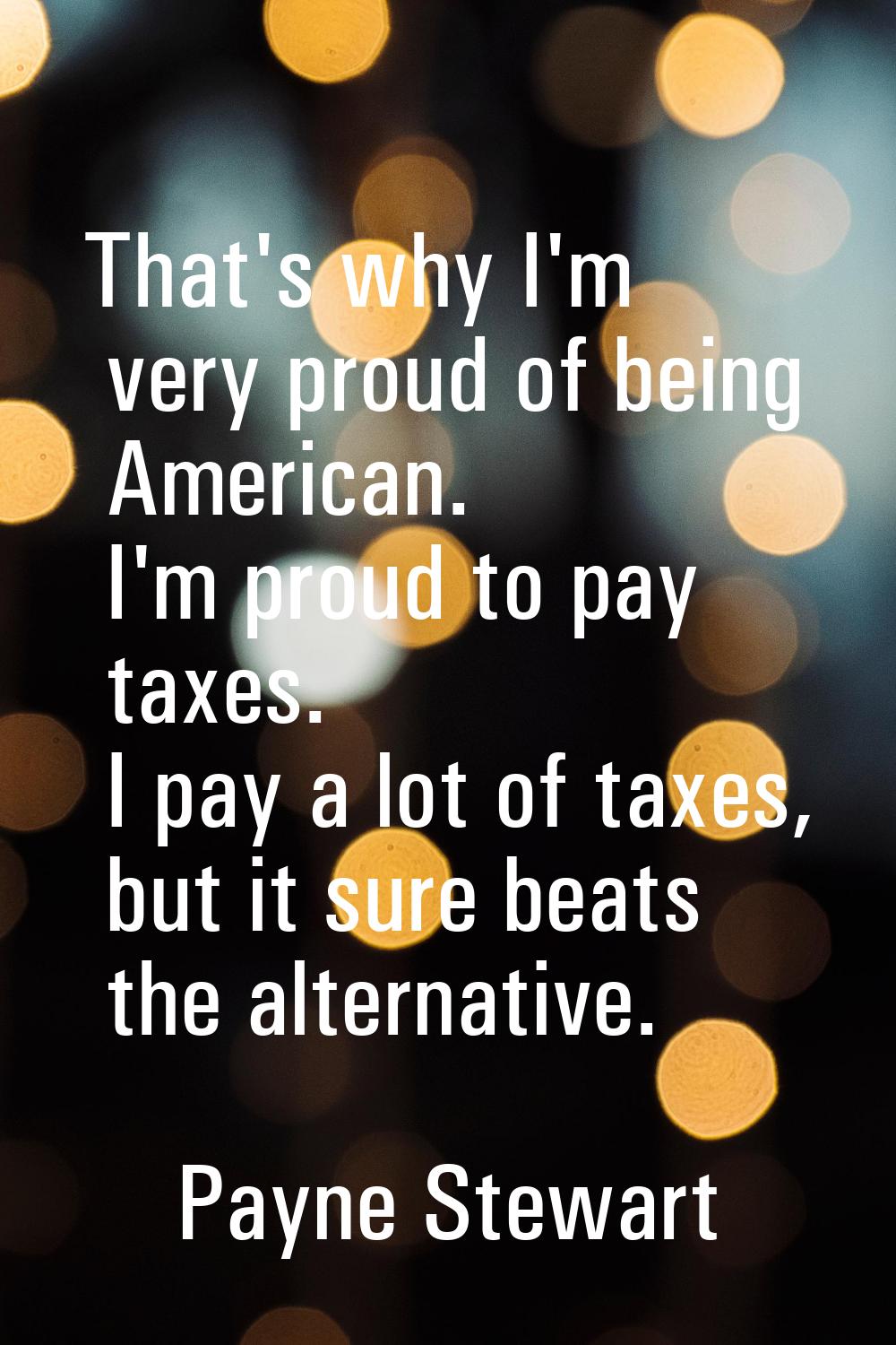 That's why I'm very proud of being American. I'm proud to pay taxes. I pay a lot of taxes, but it s