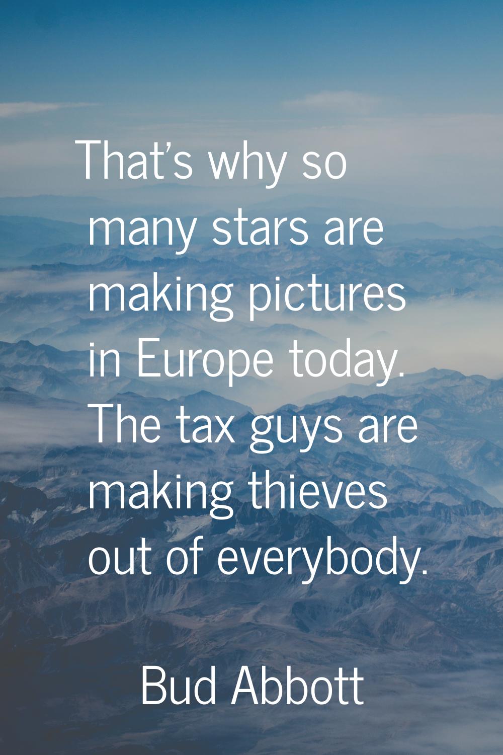 That's why so many stars are making pictures in Europe today. The tax guys are making thieves out o