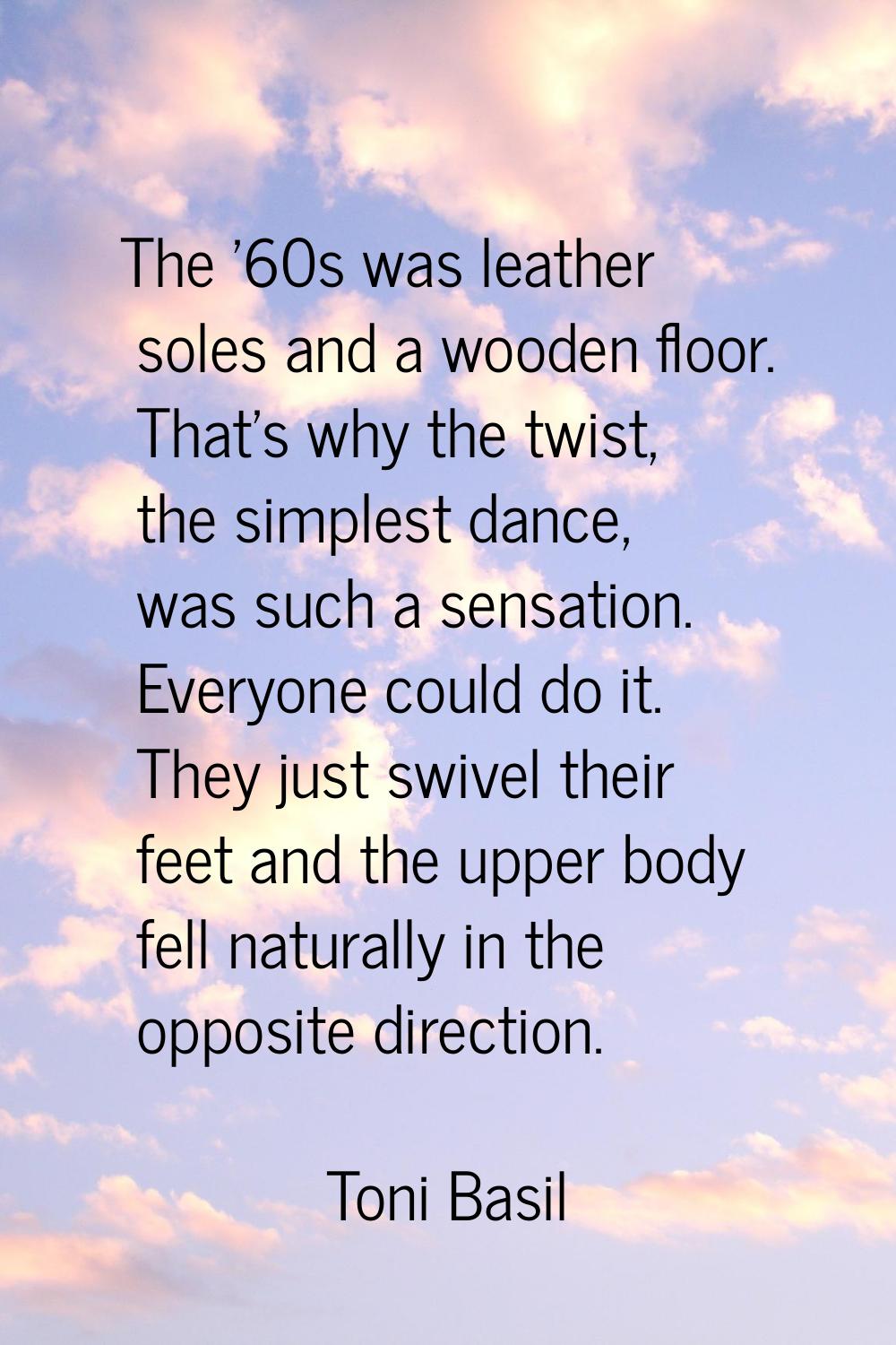 The '60s was leather soles and a wooden floor. That's why the twist, the simplest dance, was such a