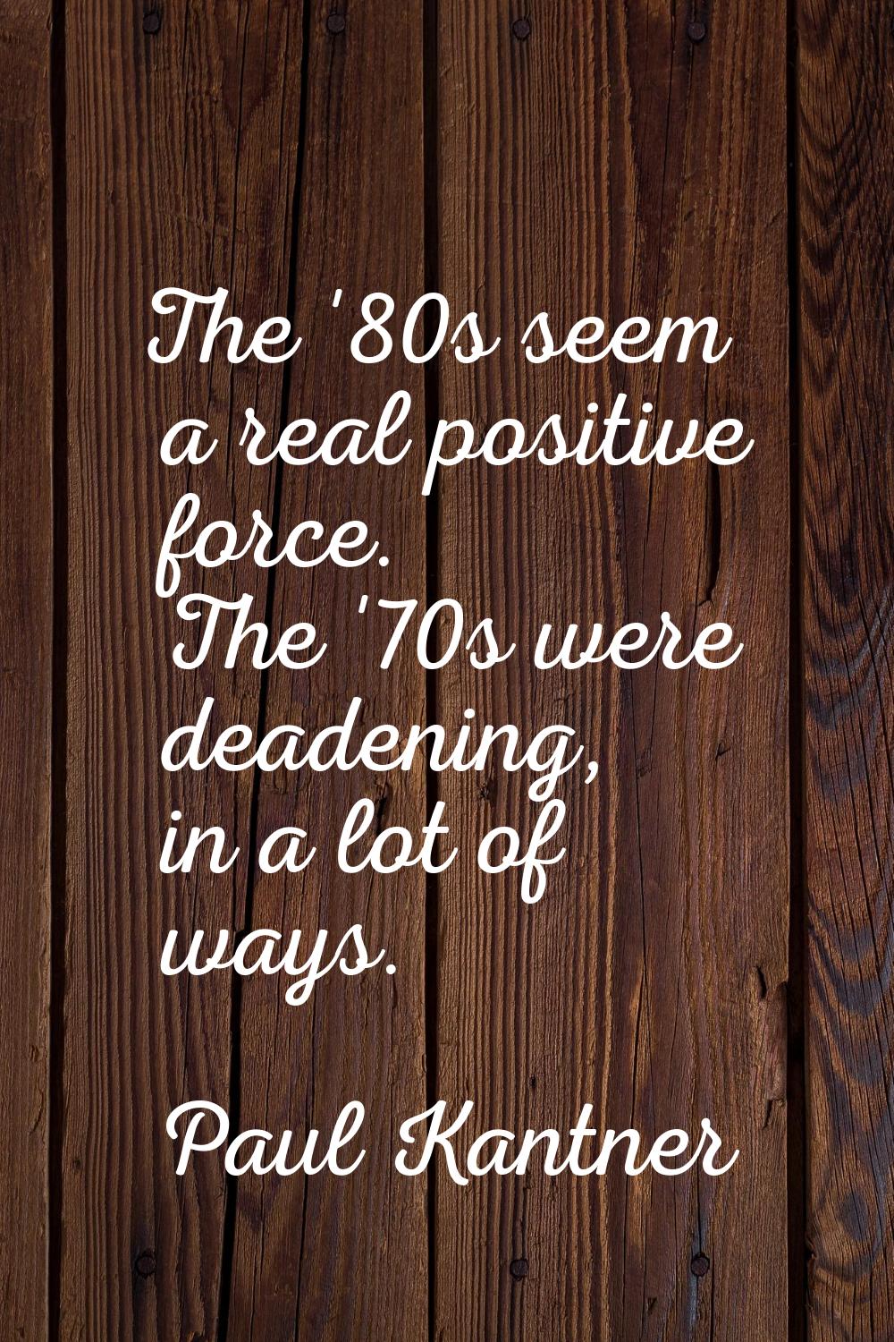 The '80s seem a real positive force. The '70s were deadening, in a lot of ways.